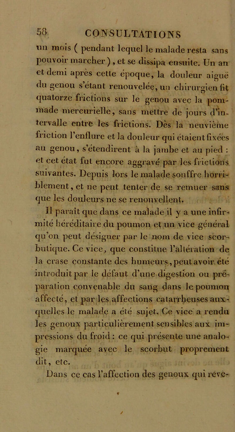 lin mo's ( pendant lequel le malade resta sans pouvoir marcher ) , et se dissipa ensuite. Un an et demi après cette époque, la douleur aigue du genou s’étant renouvelée, un chirurgien lit quatorze frictions sur le genou avec la pom- made mercurielle, sans mettre de jours d’in- tervalle entre les frictions. Dès la neuvième friction l’enflure et la douleur qui étaient fixées au genou, s’étendirent à la jambe et au pied : et cet état lut encore aggravé par les frictions suivantes. Depuis lors le malade souffre horri- blement , et ne peut tenter de se remuer sans que les douleurs ne se renouvellent. Il paraît que dans ce malade il y a une infir- mité héréditaire du poumon et un vice général qu’on peut désigner par le nom de vice scor- butique. Ce vice, que constitue l’allération de la crase constante des humeurs, peut avoir été introduit par le défaut d’une digestion ou pré- paration convenable du sang dans le poumon affecté, et par les affections catarrheuses aux- quelles le malade a été sujet. Ce vice a rendu les genoux particulièrement sensibles aux im- pressions du froid : ce qui présente une analo- gie marquée avec le scorbut proprement dit, etc. Dans ce cas l’affection des genoux qui reve-