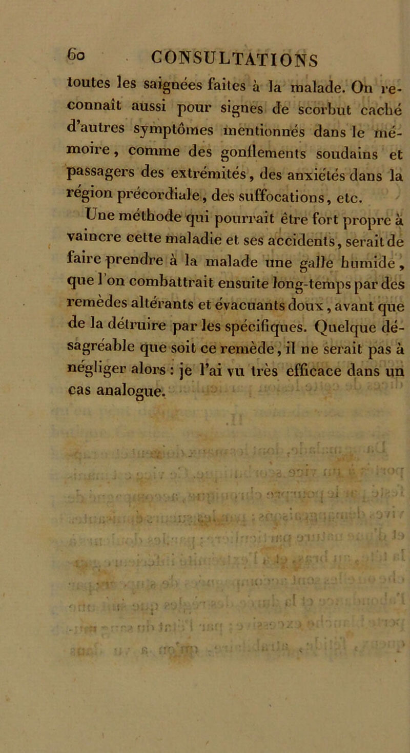 toutes les saignées faites à la malade. On re- connaît aussi pour signes de scorbut caché d autres symptômes mentionnés dans le mé- moire , comme des gonllements soudains et passagers des extrémités, des anxiétés dans la région précordiale , des suffocations, etc. Une méthode qui pourrait être fort propre à vaincre cette maladie et ses accidents, serait de faire prendre a la malade une galle humide , que 1 on combattrait ensuite long-temps par des remèdes altérants et évacuants doux, avant que de la détruire par les spécifiques. Quelque dé- sagréable que soit ce remède, il ne serait pas à négliger alors : je l’ai vu très efficace dans un cas analogue.