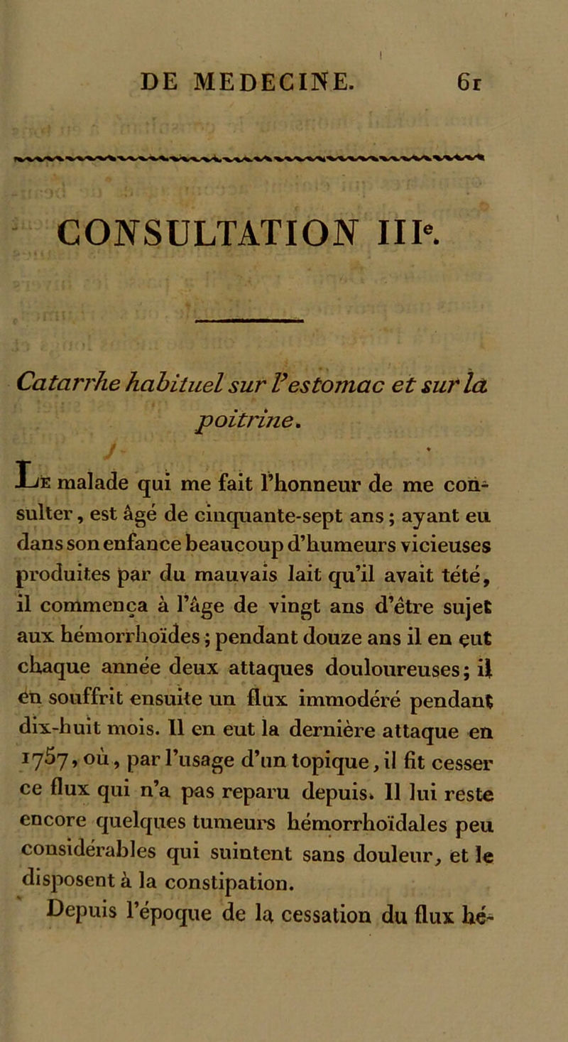 t CONSULTATION IIIe. Catarrhe habituel sur Vestomac et sur la poitrine. m ♦ Le malade qui me fait l’honneur de me con- sulter , est âgé de cinquante-sept ans ; ayant eu dans son enfance beaucoup d’humeurs vicieuses produites par du mauvais lait qu’il avait tété, il commença à l’âge de vingt ans d’être sujet aux hémorrhoïdes ; pendant douze ans il en çut chaque année deux attaques douloureuses ; il en souffrit ensuite un flux immodéré pendant dix-huit mois. 11 en eut la dernière attaque en 1757, où, par l’usage d’un topique, il fit cesser ce flux qui n’a pas reparu depuis* 11 lui reste encore quelques tumeurs hémorrhoïdales peu considérables qui suintent sans douleur, et le disposent à la constipation. Depuis l’époque de la cessation du flux hé-