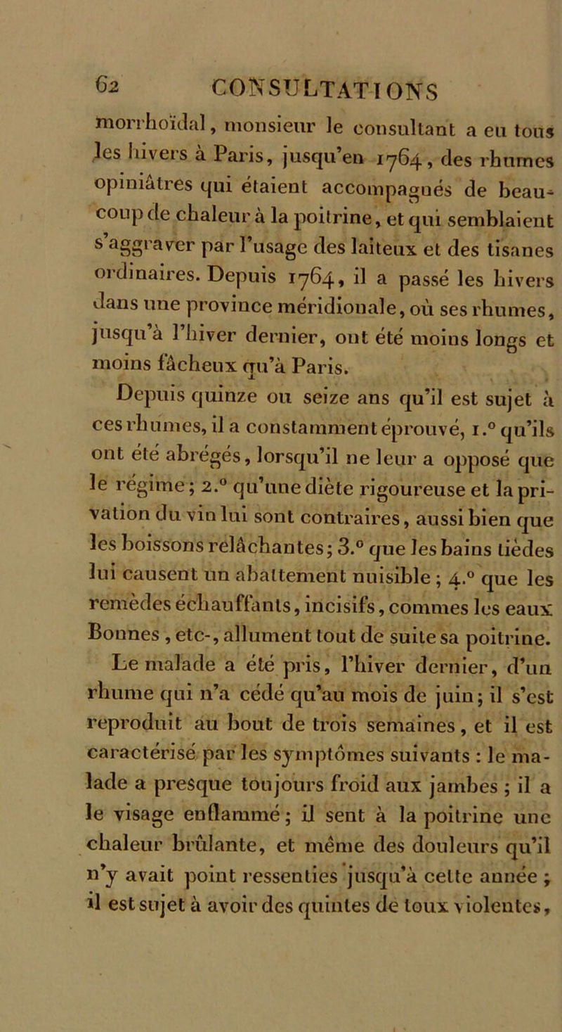 morrhoïdal, monsieur le consultant a eu tous les hivers à Paris, jusqu’en 1764, des rhumes opiniâtres qui étaient accompagnés de beau^ coup de chaleur à la poitrine, et qui semblaient s’aggraver par l’usage des laiteux et des tisanes oidinaires. Depuis 1764» il a passé les hivers dans une province méridionale, où ses rhumes, jusqu à 1 hiver dernier, ont été moins longs et moins fâcheux qu’à Paris. Depuis quinze ou seize ans qu’il est sujet à ces rhumes, il a constamment éprouvé, i.° qu’ils ont été abrégés, lorsqu’il ne leur a opposé que le régime ; 2.0 qu’une diète rigoureuse et la pri- vation du vin lui sont contraires, aussi bien que les boissons relâchantes; 3.° que les bains lièdes lui causent un abattement nuisible ; 4.0 que les remèdes échauffants, incisifs, connues les eaux Bounes , etc-, allument tout de suite sa poitrine. Le malade a été pris, l’hiver dernier, d’un rhume qui n’a cédé qu’au mois de juin; il s’est reproduit au bout de trois semaines, et il est caractérisé par les symptômes suivants : le ma- lade a presque toujours froid aux jambes ; il a le visage enflammé; il sent à la poitrine une chaleur brûlante, et même des douleurs qu’il n’y avait point ressenties jusqu’à celte année ; il est sujet à avoir des quintes de toux violentes.