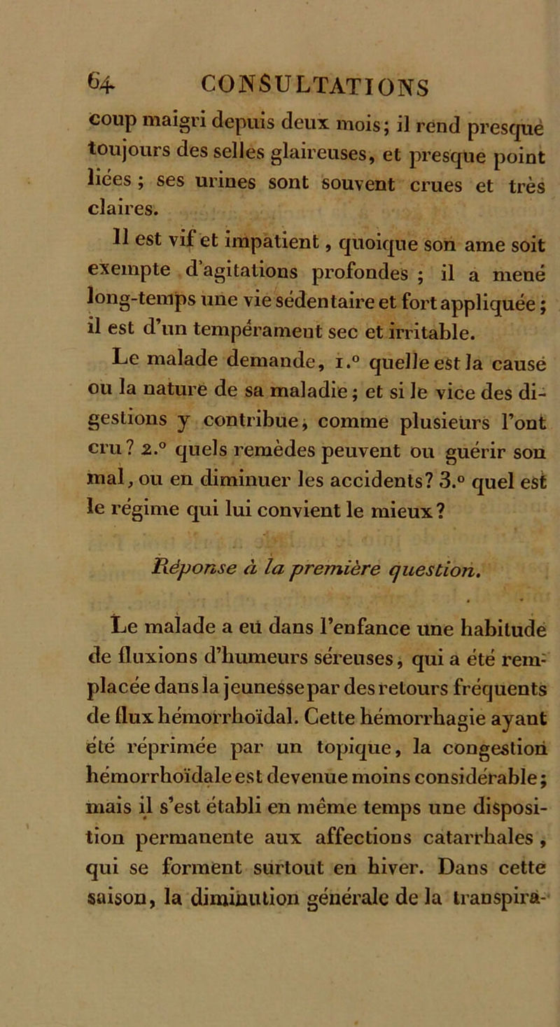 coup maigri depuis deux mois; il rend presque toujours desselles glaireuses, et presque point liées ; ses urines sont souvent crues et très claires. 11 est vif et impatient, quoique son ame soit exempte d agitations profondes ; il a mené long-temps une vie sédentaire et fort appliquée ; il est d’un tempérament sec et irritable. Le malade demande, i.° quelle est la causé ou la nature de sa maladie ; et si le vice des di- gestions y contribue, comme plusieurs l’ont cru? 2.° quels remèdes peuvent ou guérir son mal, ou en diminuer les accidents? 3.° quel est le régime qui lui convient le mieux? Réponse à la première question. Le malade a eit dans l’enfance une habitude de fluxions d’humeurs séreuses, qui a été rem: placée dans la jeunesse par des retours fréquents de fluxhémorrboïdal. Cette hémorrhagie ayaut été réprimée par un topique, la congestion hémorrhoïdaleest devenue moins considérable; mais il s’est établi en même temps une disposi- tion permanente aux affections catarrhales , qui se forment surtout en hiver. Dans cette saison, la diminution générale de la transpira-