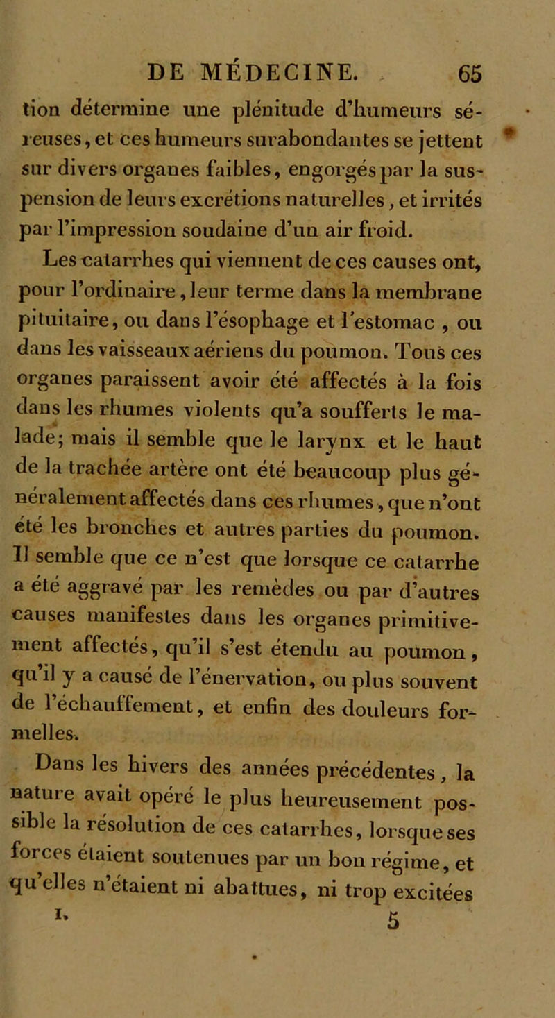 tion détermine une plénitude d’humeurs sé- reuses , et ces humeurs surabondantes se jettent sur divers organes faibles, engorgés par la sus- pension de leurs excrétions naturelles, et irrités par l’impression soudaine d’un air froid. Les catarrhes qui viennent de ces causes ont, pour l’ordinaire, leur terme dans la membrane pituitaire, ou dans l’ésophage et l'estomac , ou dans les vaisseaux aériens du poumon. Tous ces organes paraissent avoir été affectés à la fois dans les rhumes violents qu’a soufferts le ma- lade; mais il semble que le larynx et le haut de la trachée artère ont été beaucoup plus gé- néralement affectés dans ces rhumes, que n’ont été les bronches et autres parties du poumon. 11 semble que ce n’est que lorsque ce catarrhe a été aggravé par les remèdes ou par d’autres causes manifestes dans les organes primitive- ment affectés, qu il s est étendu au poumon, qu il y a causé de 1 énervation, ou plus souvent de 1 échauflement, et enfin des douleurs for- melles. Dans les hivers des années précédentes, la nature avait opéré le plus heureusement pos- sible la résolution de ces catarrhes, lorsque ses forces étaient soutenues par un bon régime, et qu’elles n’étaient ni abattues, ni trop excitées