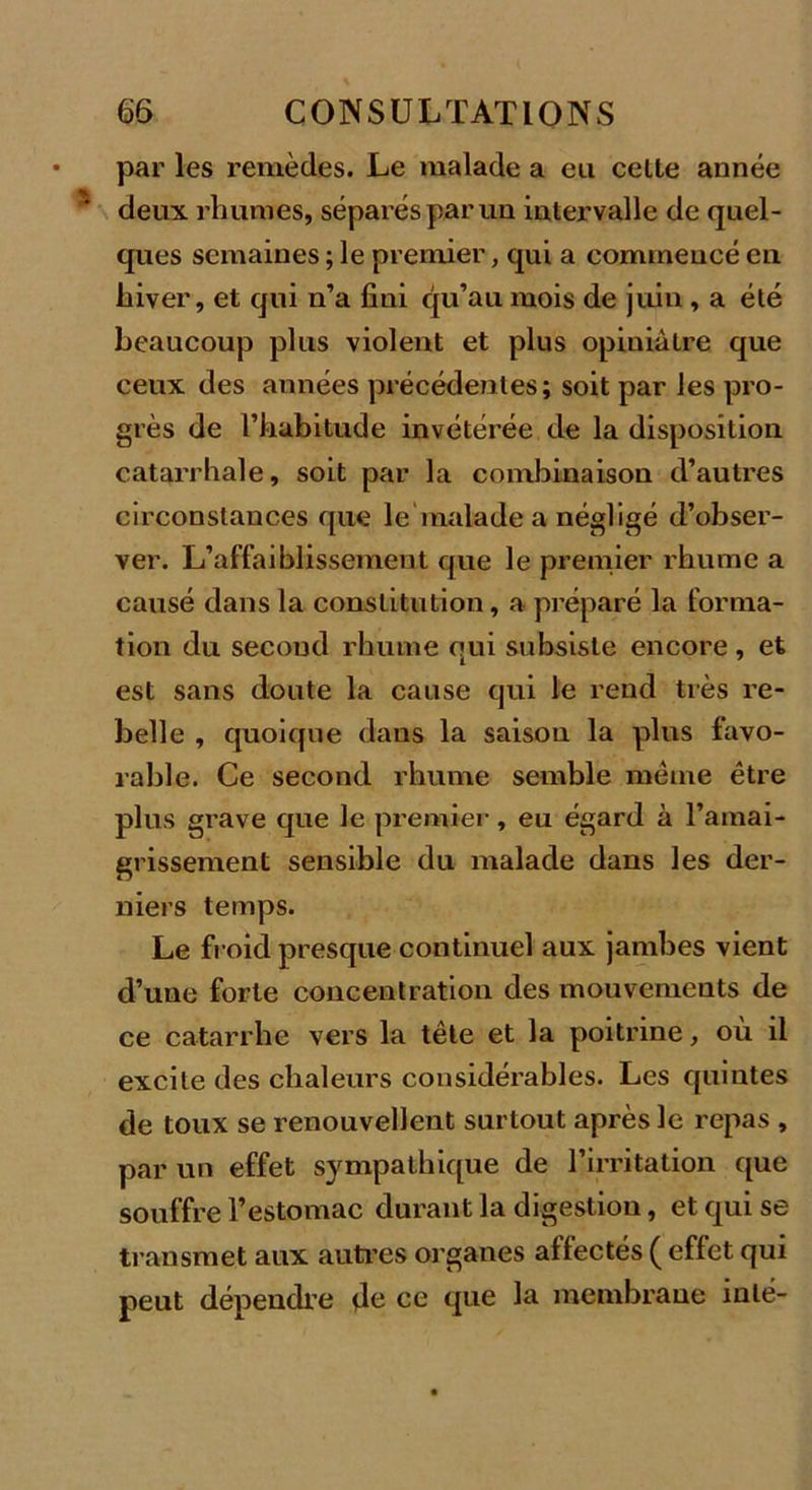 par les remèdes. Le malade a eu celte année deux rhumes, séparés par un intervalle de quel- ques semaines ; le premier, qui a commencé en hiver, et qui n’a fini qu’au mois de juin , a été beaucoup plus violent et plus opiniâtre que ceux des années précédentes; soit par les pro- grès de l’habitude invétérée de la disposition catarrhale, soit par la combinaison d’autres circonstances que le malade a négligé d’obser- ver. L’affaiblissement que le premier rhume a causé dans la constitution, a préparé la forma- tion du second rhume qui subsiste encore , et est sans doute la cause qui le rend très re- belle , quoique dans la saison la plus favo- rable. Ce second rhume semble même être plus grave que le premier, eu égard à l’amai- grissement sensible du malade dans les der- niers temps. Le froid presque continuel aux jambes vient d’une forte concentration des mouvements de ce catarrhe vers la tête et la poitrine, où il excite des chaleurs considérables. Les quintes de toux se renouvellent surtout après le repas , par un effet sympathique de l’irritation que souffre l’estomac durant la digestion, et qui se transmet aux autres organes affectés ( effet qui peut dépendre de ce que la membrane inlé-