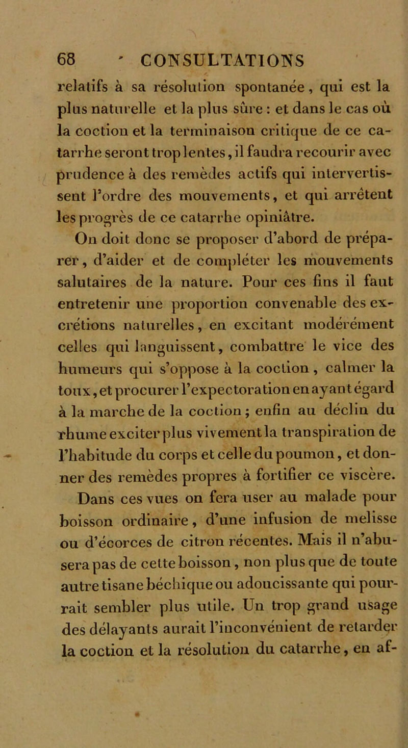 relatifs à sa résolution spontanée, qui est la plus naturelle et la plus sûre : et dans le cas où la coction et la terminaison critique de ce ca- tarrhe seront trop lentes, il faudra recourir avec prudence à des remèdes actifs qui intervertis- sent l’ordre des mouvements, et qui arrêtent les progrès de ce catarrhe opiniâtre. On doit donc se proposer d’abord de prépa- rer , d’aider et de compléter les mouvements salutaires de la nature. Pour ces fins il faut entretenir une proportion convenable des ex- crétions naturelles, en excitant modérément celles qui languissent, combattre le vice des humeurs qui s’oppose à la coction , calmer la toux, et procurer l’expectoration en ay an t égard à la marche de la coction ; enfin au déclin du rhume exciter plus vivementla transpiration de l’habitude du corps et celle du poumon, et don- ner des remèdes propres à fortifier ce viscère. Dans ces vues on fera user au malade pour boisson ordinaire, d’une infusion de melisse ou d’écorces de citron récentes. Mais il n’abu- sera pas de cette boisson, non plus que de toute autre tisane béchique ou adoucissante qui pour- rait sembler plus utile. Un trop grand usage des délayants aurait l’iuconvénient de retarder la coction et la résolution du catarrhe, eu af-