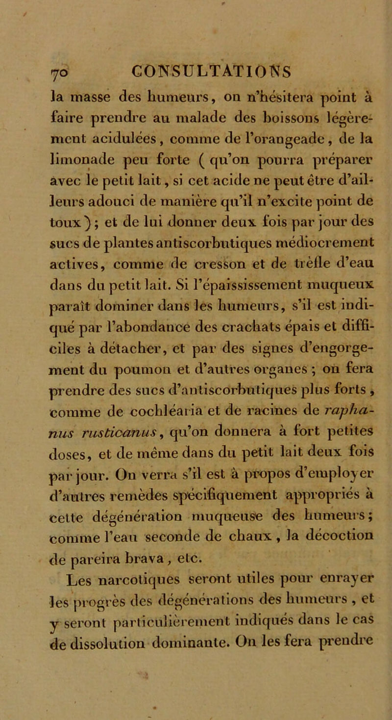 la masse des humeurs, ou n’hésitera point à faire prendre au malade des boissons légère- ment acidulées , comme de l’orangeade , de la limonade peu forte ( qu’on pourra préparer avec le petit lait, si cet acide ne peut être d’ail- leurs adouci de manière qu’il n’excite point de toux) ; et de lui donner deux fois par jour des sucs de plantes antiscorbutiques médiocrement actives, comme de cresson et de trèfle d’eau dans du petit lait. Si l’épaississement muqueux paraît dominer dans les humeurs, s’il est indi- qué par l’abondance des crachats épais et diffi- ciles à détacher, et par des signes d’engorge- ment du poumon et d’autres organes ; on fera prendre des sucs d’antiscorbütiques plus forts , comme de cochléaria et de racines de rapha- nus rustioamis, qu’on donnera à fort petites doses, et de même dans du petit lait deux fois par jour. On verra s’il est à propos d’employer d’autres remèdes spécifiquement appropriés à cette dégénération muqueuse des humeurs; comme l’eau seconde de chaux , la décoction de pareira brava , etc. Les narcotiques seront utiles pour enrayer les progrès des dégénérations des humeurs , et y seront particulièrement indiqués dans le cas de dissolution dominante. On les fera preudre