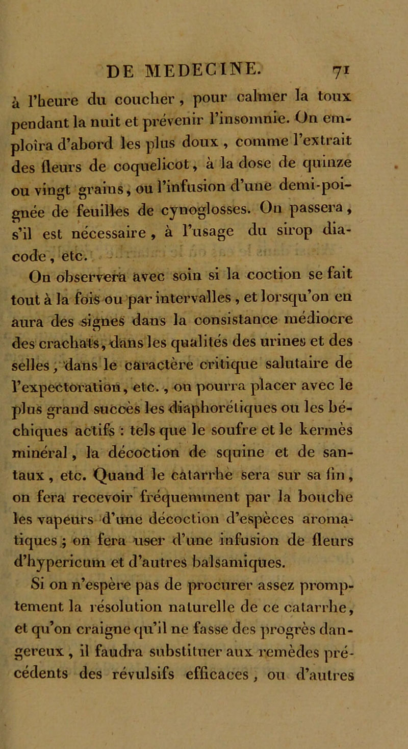 à l’heure du coucher , pour calmer la toux pendant la nuit et prévenir l’insomnie. On em- ploîra d’abord les plus doux , comme l’extrait des fleurs de coquelicot, a la dose de quinze ou vingt grains, ou l’infusion d une demi-poi— gnée de feuilles de cynoglosses. Ou passera, s’il est nécessaire , à l’usage du sirop dia- code, etc. On observera avec soin si la coction se fait tout à la fois ou par intervalles , et lorsqu’on en aura des signes dans la consistance médiocre des crachats,-dans les qualités des urines et des selles, dans le caractère critique salutaire de l’expectoration, etc., on pourra placer avec le plus grand succès les diaphoréliques ou les bé- chiques actifs : tels que le soufre et le kermès minéral, la décoction de squine et de san- taux, etc. Quand le catarrhe sera sur sa lin, on fera recevoir fréquemment par la bouche les vapeurs d’une décoction d’espèces aroma- tiques ; on fera user d’une infusion de fleurs d’hypericum et d’autres balsamiques. Si on n’espère pas de procurer assez promp- tement la résolution naturelle de ce catarrhe, et qu’on craigne qu’il ne fasse des progrès dan- gereux , il faudra substituer aux remèdes pré- cédents des révulsifs efficaces, ou d’autres
