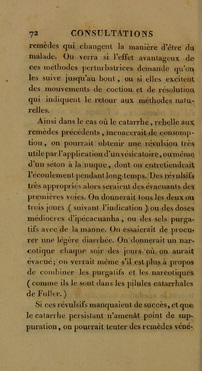 remèdes qui changent la manière d’étre du malade. On verra si l’effet avantageux de ces méthodes perturbatrices demande qu’on les suive jusqu’au bout, ou si elles excitent des mouvements de cocliou et de résolution qui indiquent le retour aux méthodes natu- relles. Ainsi dans le cas où le catarrhe, rebelle aux remèdes précédents , menacerait de consomp- tion , on pourrait obtenir une révulsion très utile par l’application d’un vésicatoire, ou même d’un séton à la nuque, dont ou entretiendrait l’écoulement pendant long temps. Des révulsifs très appropriés alors seraient des évacuants des premières voies. On donnerait tous les deux ou trois jours ( suivant l’indication ) ou des doses médiocres d’ipécacuanha, ou des sels purga- tifs avec de la manne. On essaierait de procu- rer une légère diarrhée. On donnerait un nar- cotique chaque soir des jours où on aurait évacué; on verrait même s’il est plus à propos de combiner les purgatifs et les narcotiques ( comme ils le sont dans les pilules catarrhales de Fnlltr. ) Si ces révulsifs manquaient de succès, et que le catarrhe persistant n’amenât point de sup- puration , on pourrait tenter des remèdes véué-