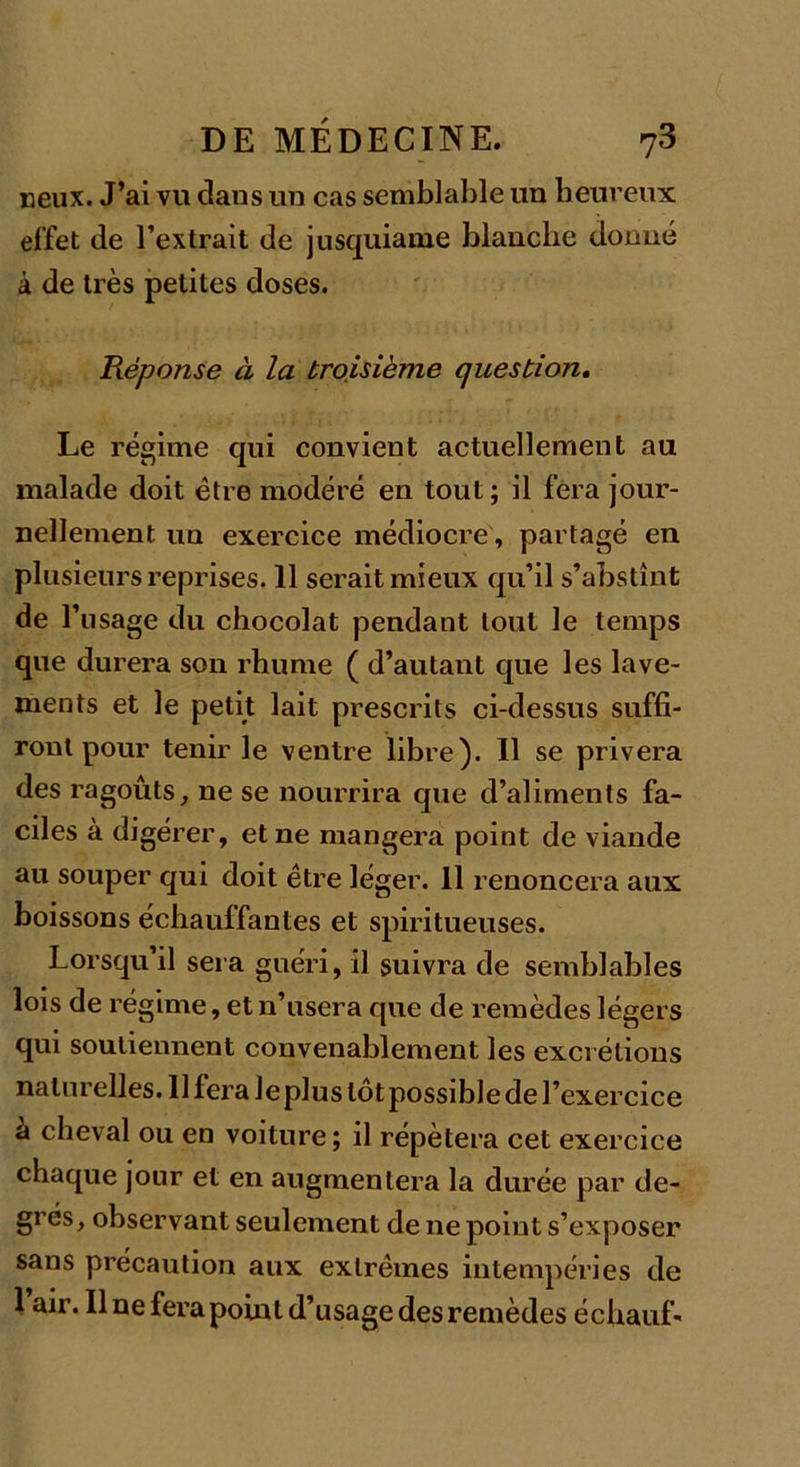 neux. J’ai vu dans un cas semblable un heureux effet de l’extrait de jusquiame blanche donné à de très petites doses. Réponse à la troisième question. Le régime qui convient actuellement au malade doit être modéré en tout; il fera jour- nellement un exercice médiocre, partagé en plusieurs reprises. 11 serait mieux qu’il s’abstînt de l1 usage du chocolat pendant tout le temps que durera son rhume ( d’autant que les lave- ments et le petit lait prescrits ci-dessus suffi- ront pour tenir le ventre libre). Il se privera des ragoûts, ne se nourrira que d’aliments fa- ciles à digérer, et ne mangera point de viande au souper qui doit être léger. 11 renoncera aux boissons échauffantes et spiritueuses. Lorsqu’il sera guéri, il suivra de semblables lois de régime, et n’usera que de remèdes légers qui soutiennent convenablement les excrétions naturelles. 11 fera Je plus tôt possible de l’exercice à cheval ou en voiture ; il répétera cet exercice chaque jour et en augmentera la durée par de- grés, observant seulement de ne point s’exposer sans précaution aux extrêmes intempéries de 1 air. Il ne fera point d’usage des remèdes échauf-