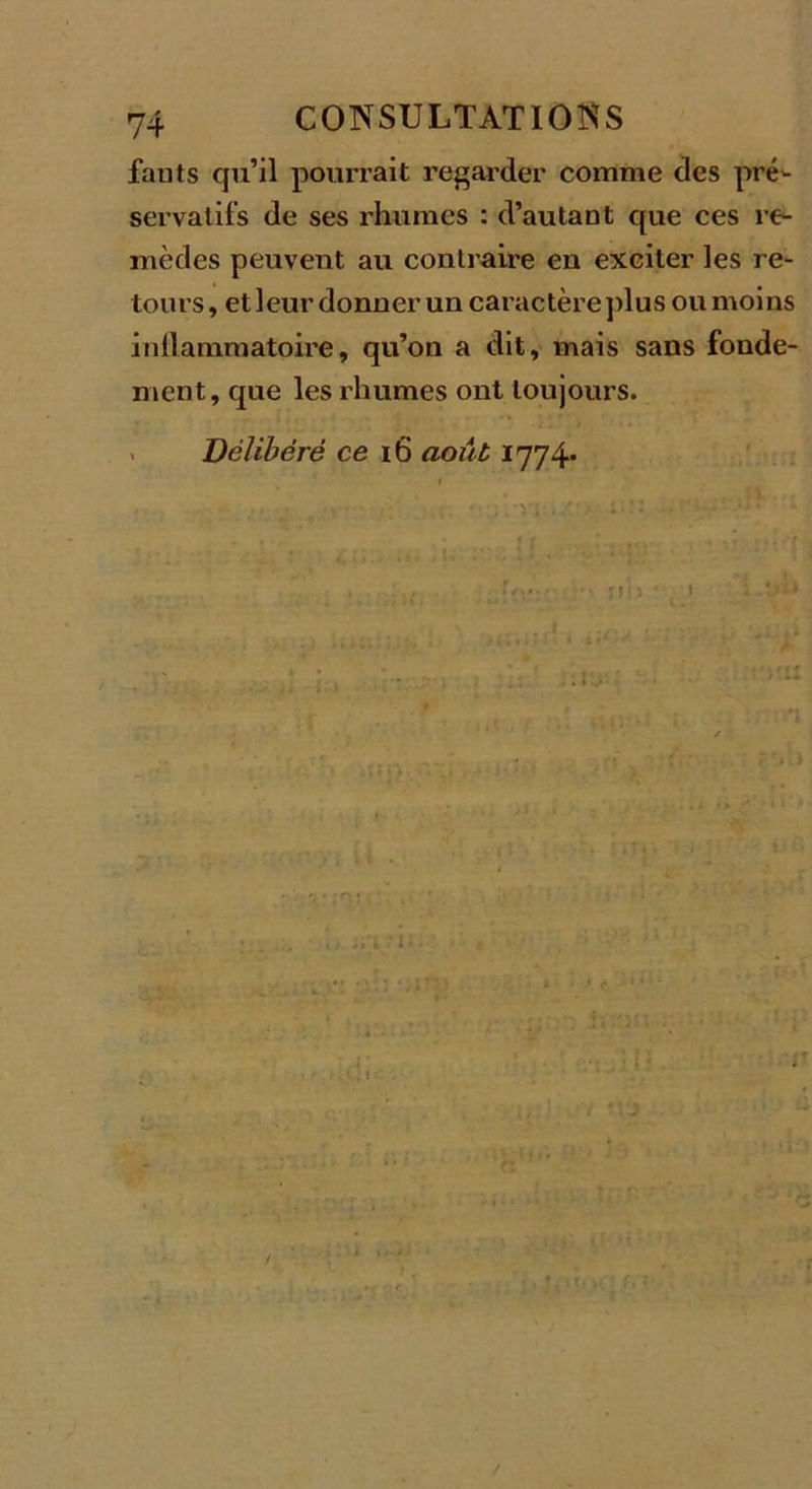 fauts qu’il pourrait regarder comme des pré- servatifs de ses rhumes : d’autant que ces re- mèdes peuvent au contraire en exciter les re- tours, et leur donner un caractère plus ou moins iidlammatoire, qu’on a dit, mais sans fonde- ment, que les rhumes ont toujours. Délibéré ce 16 août 1774* ! I ! ! ' 1 . ' 1 , ;'lî IC /