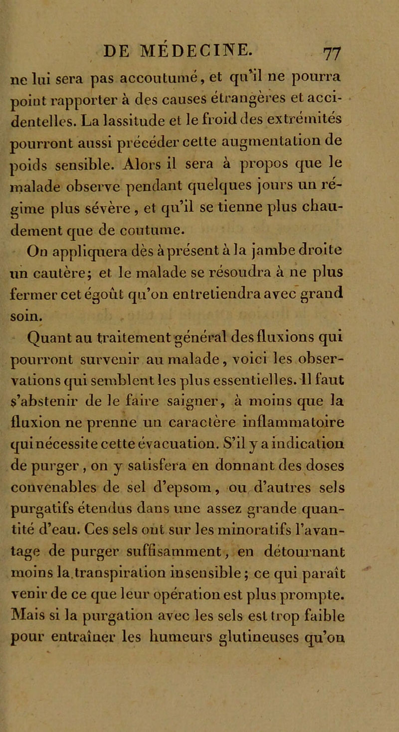 11e lui sera pas accoutumé, et qu’il ne pourra point rapporter à des causes étrangères et acci- dentelles. La lassitude et le froid des extrémités pourront aussi précéder cette augmentation de poids sensible. Alors il sera à propos que le malade observe pendant quelques jours un ré- gime plus sévère , et qu’il se tienne plus chau- dement que de coutume. On appliquera dès à présent à la jambe droite un cautère; et le malade se résoudra à ne plus fermer cet égout qu’on entretiendra avec grand soin. Quant au traitement général des fluxions qui pourront survenir au malade, voici les obser- vations qui semblent les plus essentielles. 11 faut s’abstenir de le faire saigner, à moins que la fluxion ne prenne un caractère inflammatoire qui nécessite cette évacuation. S’il y a indication de purger , on y satisfera en donnant des doses convenables de sel d’epsom, ou d’autres sels purgatifs étendus dans une assez grande quan- tité d’eau. Ces sels ont sur les minoratifs l’avan- tage de purger suffisamment, en détournant moins la.transpiration insensible ; ce qui paraît venir de ce que leur opération est plus prompte. Mais si la purgation avec les sels est trop faible pour entraîner les humeurs glutineuses qu’on
