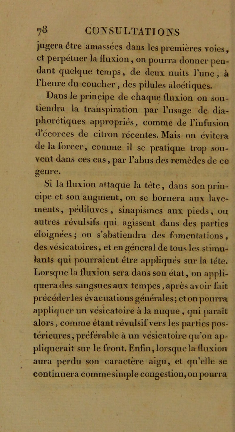 jugera etre amassées dans les premières voles, et perpétuer la fluxion, on pourra donner pen- dant quelque temps, de deux nuits l’une, à l’heure du coucher, des pilules aloétiques. Dans le principe de chaque fluxion on sou- tiendra la transpiration par l’usage de dia- phorétiques appropriés, comme de l’infusion d’écorces de citron récentes. Mais on évitera de la forcer, comme il se pratique trop sou- vent dans ces cas, par l’abus des remèdes de ce genre. Si la fluxion attaque la tète, dans son prin- cipe et son augment, on se bornera aux lave- ments, pédiluves, sinapismes aux pieds, ou autres révulsifs qui agissent dans des parties éloignées; on s’abstiendra des fomentations, des vésicatoires, et en général de tous les stimu- lants qui pourraient être appliqués sur la tète. Lorsque la fluxion sera dans son état, on appli- quera des sangsues aux tempes, après avoir fait précéder les évacuations générales; et on pourra appliquer un vésicatoire à la nuque , qui parait alors, comme étant révulsif vers les parties pos- térieures, préférable à un vésicatoire qu’on ap- pliquerait sur le front. Enfin, lorsque la fluxion aura perdu son caractère aigu, et qu’elle se continuera comme simple congestion, ou pourra