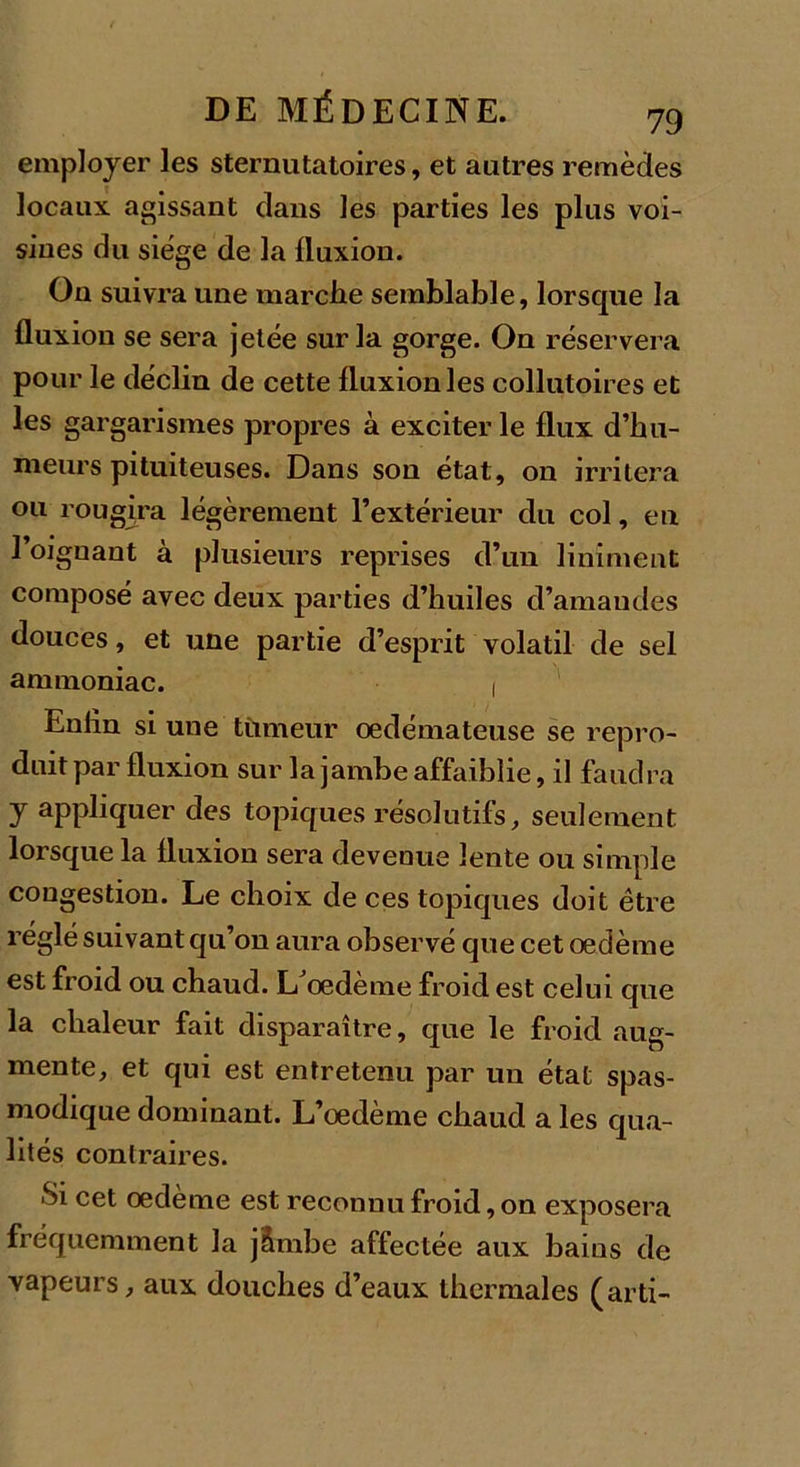 employer les sternutatoires, et autres remèdes locaux agissant dans les parties les plus voi- sines du siège de la fluxion. On suivra une marciie semblable, lorsque la fluxion se sera jetée sur la gorge. On réservera pour le déclin de cette fluxion les collutoires et les gargarismes propres à exciter le flux d’hu- meurs pituiteuses. Dans sou état, on irritera ou rougira légèrement l’extérieur du col, en l’oignant à plusieurs reprises d’un Uniment composé avec deux parties d’huiles d’amandes douces, et une partie d’esprit volatil de sel ammoniac. 1 Enfin si une tumeur oedémateuse se repro- duit par fluxion sur la jambe affaiblie, il faudra y appliquer des topiques résolutifs, seulement lorsque la fluxion sera devenue lente ou simple congestion. Le choix de ces topiques doit être réglé suivant qu’on aura observé que cet oedème est froid ou chaud. LJoedème froid est celui que la chaleur fait disparaître, que le froid aug- mente, et qui est entretenu par un état spas- modique dominant. L’oedème chaud a les qua- lités contraires. Si cet œdème est reconnu froid, on exposera fréquemment la j&amp;rnbe affectée aux bains de vapeurs, aux douches d’eaux thermales (arti-