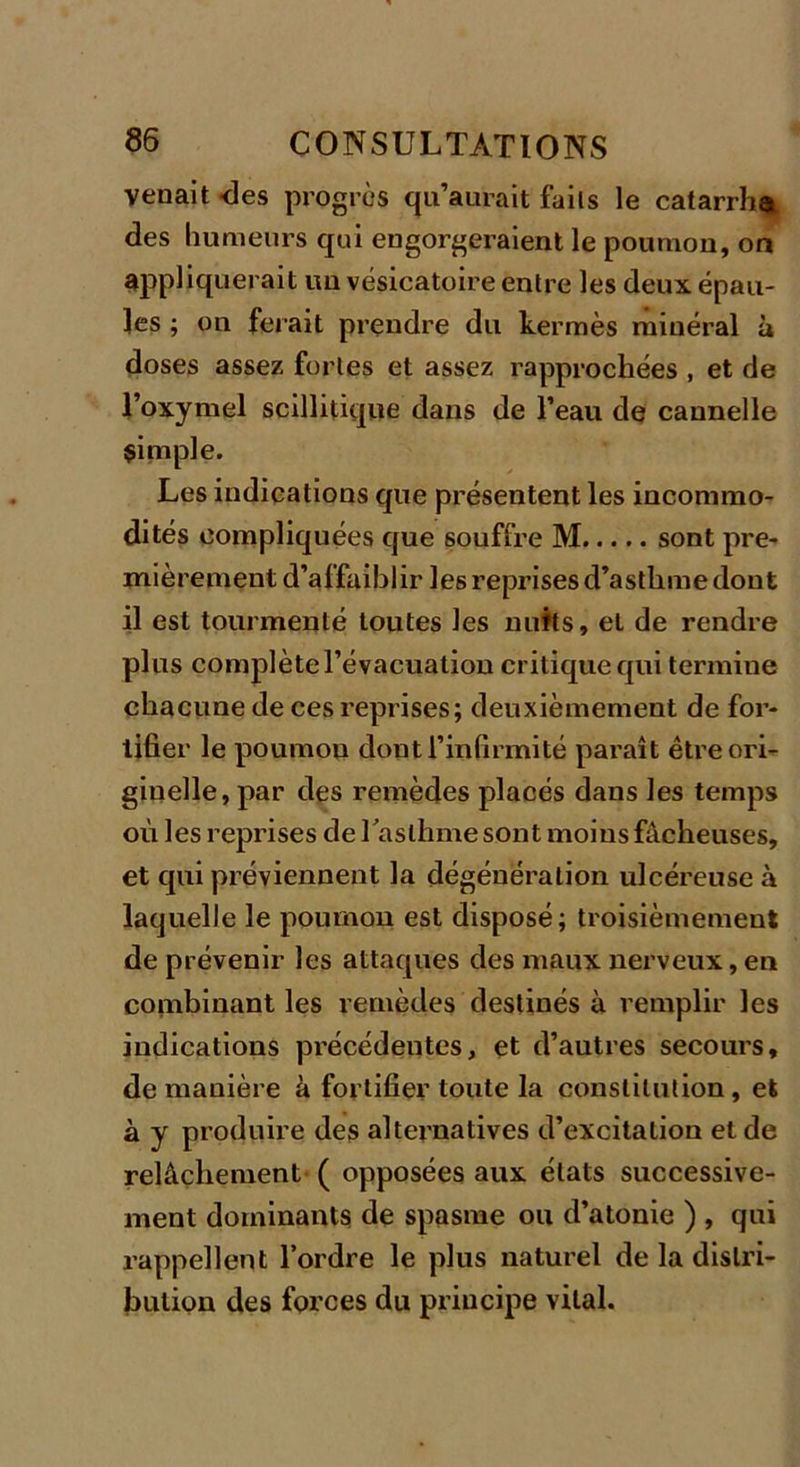 venait -des progrès qu’aurait faits le catarrhe des humeurs qui engorgeraient le poumon, on appliquerait un vésicatoire entre les deux épau- les ; on ferait prendre du kermès minéral à doses assez fortes et assez rapprochées , et de l’oxymel scillitique dans de l’eau de cannelle simple. Les indications que présentent les incommo- dités compliquées que souffre M sont pre- mièrement d’affaiblir les reprises d’asthme dont il est tourmenté toutes les nuits, et de rendre plus complète l’évacuation critique qui termine chacune de ces reprises; deuxièmement de for- tifier le poumon dont l’infirmité paraît être ori- ginelle, par des remèdes placés dans les temps où les reprises de Taslhmesont moins fâcheuses, et qui préviennent la dégénération ulcéreuse à laquelle le poumon est disposé; troisièmement de prévenir les attaques des maux nerveux, en combinant les remèdes destinés à remplir les indications précédeqtes, et d’autres secours, de manière à fortifier toute la constitution, et à y produire des alternatives d’excitation et de relâchement ( opposées aux états successive- ment dominants de spasme ou d’atonie ) , qui rappellent l’ordre le plus naturel de la distri- bution des forces du principe vital.