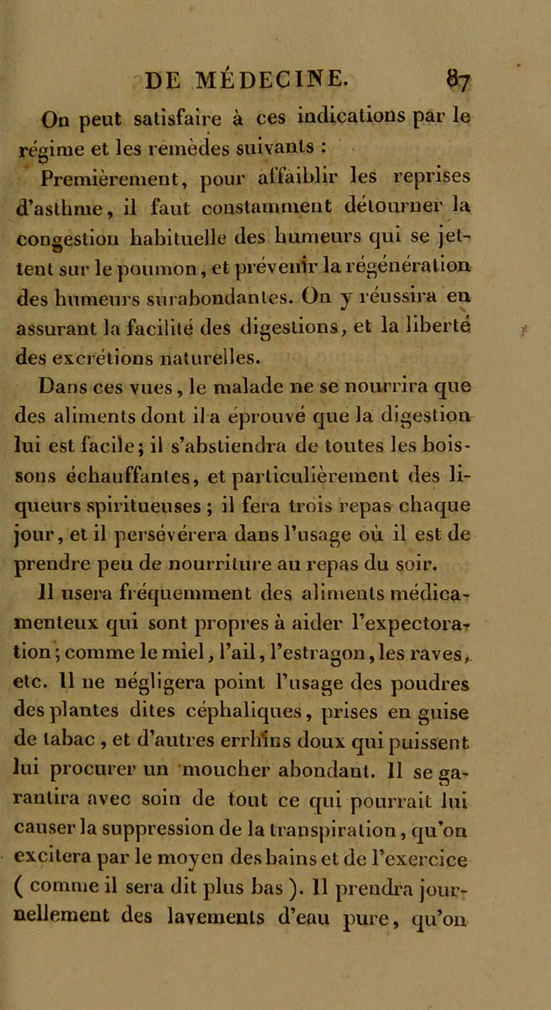 On peut satisfaire à ces indications par le régime et les remèdes suivants : Premièrement, pour affaiblir les reprises d’asthme, il faut constamment détourner la congestion habituelle des humeurs qui se jet- tent sur le poumon, et prévenir la régénération des humeurs surabondantes. On y réussira eu assurant la facilité des digestions, et la liberté des excrétions naturelles. Dans ces vues, le malade ne se nourrira que des aliments dont il a éprouvé que la digestion lui est facile; il s’abstiendra de toutes les bois- sons échauffantes, et particulièrement des li- queurs spiritueuses ; il fera trois repas chaque jour, et il persévérera dans l’usage où il est de prendre peu de nourriture au repas du soir. Il usera fréquemment des aliments médica- menteux qui sont propres à aider l’expectora- tion ; comme le miel, l’ail, l’estragon, les raves, etc. 11 11e négligera point l’usage des poudres des plantes dites céphaliques, prises en guise de tabac , et d’autres errhIÜns doux qui puissent lui procurer un moucher abondant. 11 se ga- rantira avec soin de tout ce qui pourrait lui causer la suppression de la transpiration, qu’on excitera par le moyen des bains et de l’exercice ( comme il sera dit plus bas ). 11 prendra jour- nellement des lavements d’eau pure, qu’on