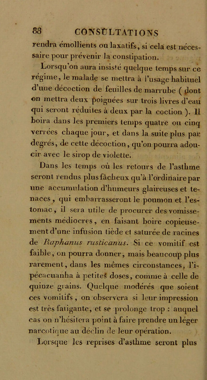 rendra emolhents ou laxatifs, si cela est néces- saire pour prévenir la constipation. Lorsqu’on aura insisté quelque temps sur ce régime, le malade se mettra à l’usage habituel d une décoction de feuilles de marrube ( dont on mettra deux poignées sur trois livres d’eau qui seront réduites à deux par la coction ). Il boira dans les premiers temps quatre ou cinq verrées chaque jour, et dans la suite plus par degrés, de cette décoction, qu’on pourra adou- cir avec le sirop de violette. Dans les temps où les retours de l’asthme seront rendus plus fâcheux qu’à l’ordinaire par une accumulation d’humeurs glaireuses et te- naces , qui embarrasseront le poumon et l’es- tomac , il sera utile de procurer des vomisse- ments médiocres, en faisant boire copieuse- ment d’une infusion tiède et saturée de racines de Raphanus rusticanus. Si ce vomitif est faible, on pourra donner, mais beaucoup plus rarement, dans les mêmes circonstances, l’i- pécacuanha à petite^ doses, comme à celle de quinze giains. Quelque modérés que soient ces vomitifs , on observera si leur impression est très faiigante, et se prolonge trop : auquel cas on n’hésitera point à faire prendre un léger narcotique au déclin de leur opération. Lorsque les reprises d’asthme seront plus