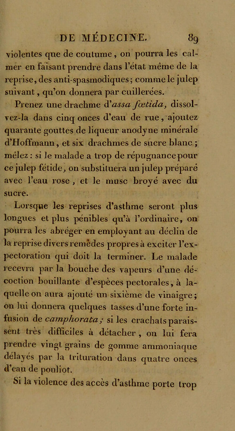 violentes que de coutume, on pourra les cal- mer en faisaut prendre dans l’état même de la reprise, des anti spasmodiques ; comme le julep suivant, qu’on donnera par cuillerées. Prenez une drachme d'assa fœtida, dissol- vez-la dans cinq onces d’eau de rue, ajoutez quarante gouttes de liqueur anodyne minérale d’Hoffmann, et six drachmes de sucre blanc ; mêlez : si Je malade a trop de répugnance pour ce julep fétide, on substituera un julep préparé avec l’eau rose , et le musc broyé avec du sucre. Lorsque les reprises d’asthme seront plus longues et plus pénibles qu’à l’ordinaire, on pourra les abréger en employant au déclin de la reprise divers remèdes propres à exciter l’ex- pectoration qui doit la terminer. Le malade recevra par la bouche des vapeurs d’une dé- coction bouillante d’espèces pectorales, à la- quelle on aura ajouté un sixième de vinaigre ; on lui donnera quelques tasses d’une forte in- fusion de camphorata; si les crachats parais- sent très difficiles à détacher , on lui fera prendre vingt grains de gomme ammoniaque délayés par la trituration dans quatre onces d’eau de pouliot. Si la violence des accès d’asthme porte trop