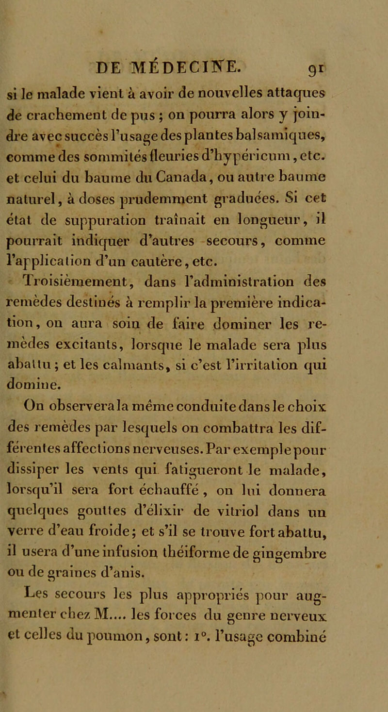 si le malade vient à avoir de nouvelles attaques de crachement de pus ; on pourra alors y join- dre avec succès l’usage des plantes balsamiques, comme des sommités fleuries d’hypéricum, etc. et celui du baume du Canada, ou autre baume naturel, à doses prudemment graduées. Si cet état de suppuration traînait eu longueur, il pourrait indiquer d’autres secours, comme l’application d’un cautère,etc. Troisièmement, dans l’administration des remèdes destinés à remplir la première indica- tion, on aura soin de faire dominer les re- mèdes excitants, lorsque le malade sera plus abattu ; et les calmants, si c’est l’irritation qui domine. On observera la meme condui te dans le choix des remèdes par lesquels on combattra les dif- férentes affections nerveuses. Par exemple pour dissiper les vents qui fatigueront le malade, lorsqu’il sera fort échauffé , on lui donuera quelques gouttes d’élixir de vitriol dans un verre d’eau froide; et s’il se trouve fort abattu, il usera d’une infusion tliéiformede gingembre ou de graines d’anis. Les secours les plus appropriés pour aug- menter chez M.... les forces du genre nerveux et celles du poumon, sont : i°. l’usage combiné
