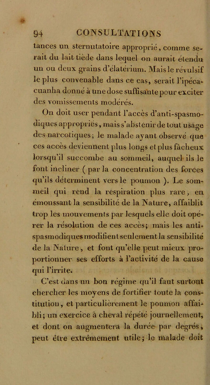 tances un sternutatoire approprié, comme se- rait du lait tiède dans lequel on aurait étendu un ou deux grains d’élatérium. Mais le révulsif le plus convenable dans ce cas, serait l’ipéca- cuanha donné à une dose suffisante pour exciter des vomissements modérés. On doit user pendant l’accès d’anti-spasmo- diques appropriés, mais s’abstenir de tout usage des narcotiques; le malade ayant observé que ces accès deviennent plus longs et plus fâcheux lorsqu’il succombe au sommeil, auquel ils le font incliner ( parla concentration des forces qu’ils déterminent vers le poumon ). Le som- meil qui rend la respiration plus rare, en émoussant la sensibilité de la Nature, affaiblit trop les mouvements par lesquels elle doit opé- rer la résolution de ces accès; mais les anti- spasmodiques modifient seulement la sensibilité de la Nature , et fout qu’elle peut mieux pro- portionner ses efforts à l’activité de la cause qui l’irrite. C’est clans un bon régime cfu’il faut surtout chercher les moyens de fortifier toute la cons- titution, et particulièrement le poumon affai- bli; un exercice à cheval répété journellement, et dont on augmentera la durée par degrés, peut être extrêmement utile; le malade doit