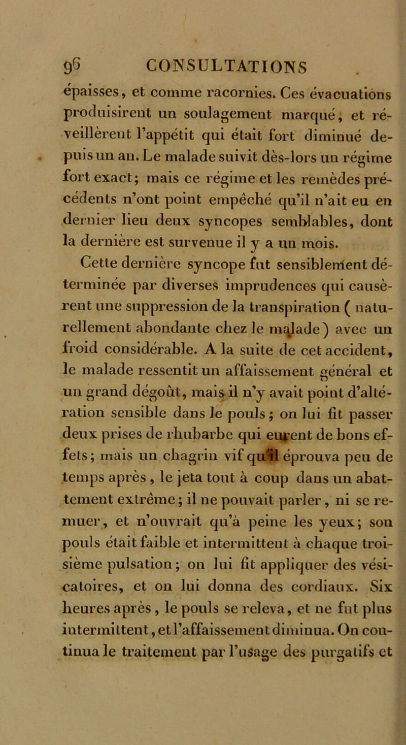 épaisses, et comme racornies. Ces évacuations produisirent un soulagement marqué, et ré- veillèrent l’appétit qui était fort diminué de- puis un au. Le malade suivit dès-lors un régime fort exact; mais ce régime et les remèdes pré- cédents n’ont point empêché qu’il n’ait eu en dernier lieu deux syncopes semblables, dont la dernière est survenue il y a un mois. Cette dernière syncope fut sensiblenient dé- terminée par diverses imprudences qui causè- rent une suppression de la transpiration ( natu- rellement abondante chez le malade) avec uu froid considérable. A la suite de cet accident, le malade ressentit un affaissement général et un grand dégoût, mais il n’y avait point d’alté- ration sensible dans le pouls ; on lui fit passer deux prises de rhubarbe qui eurent de bons ef- fets ; mais un chagrin vif quf 1 éprouva peu de temps après , le jeta tout à coup dans un abat- tement extrême ; il ne pouvait parler, ni se re- muer, et n’ouvrait qu’à peine les yeux; son pouls était faible et intermittent à chaque troi- sième pulsation; on lui fit appliquer des vési- catoires, et on lui donna des cordiaux. Six heures après, le pouls se releva, et ne fut plus intermittent, et l’affaissement diminua. On con- tinua le traitement par l’usage des purgatifs et