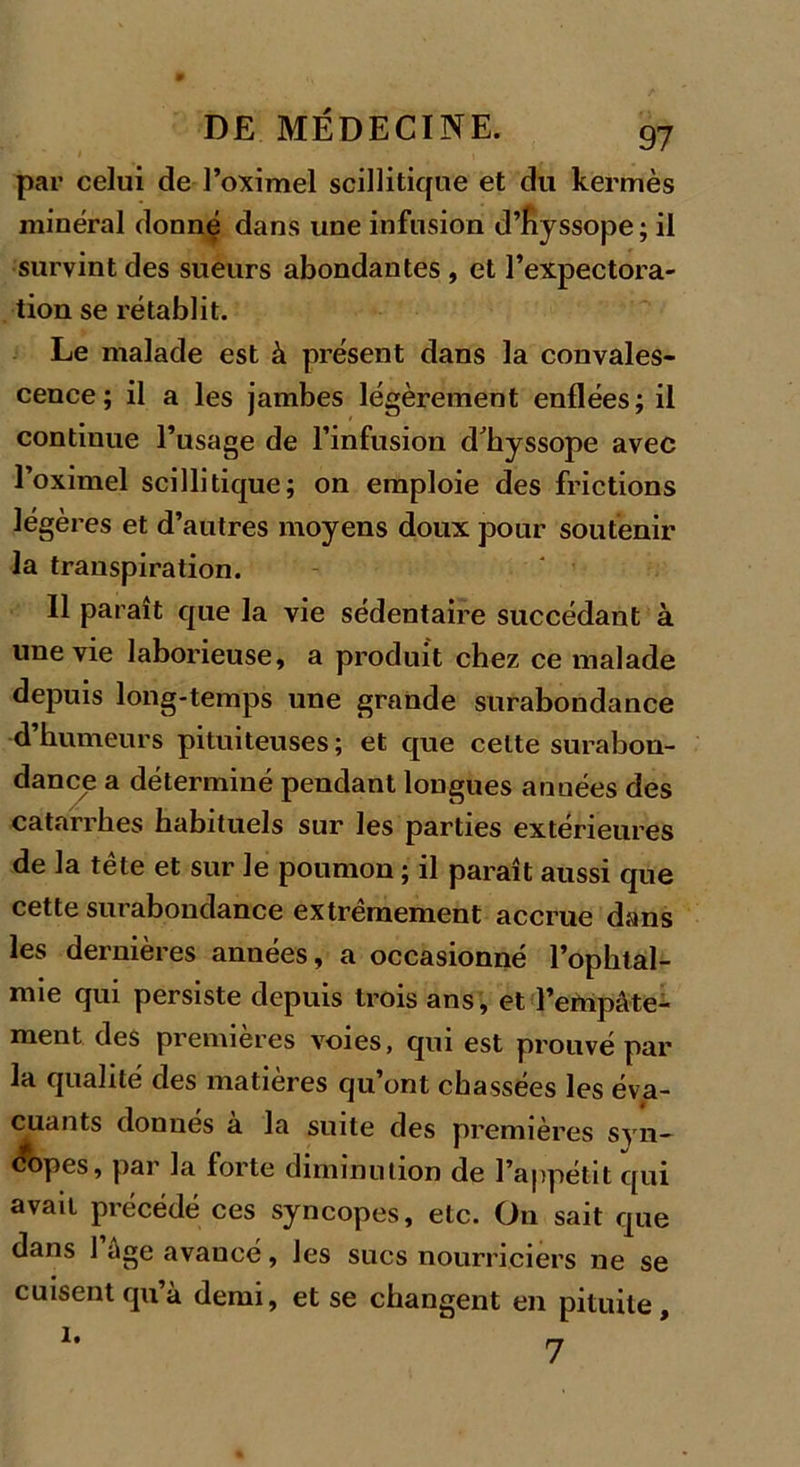 par celui de l’oximel scillitique et du kermès minéral donné dans une infusion d’hyssope; il survint des sueurs abondantes , et l’expectora- tion se rétablit. Le malade est à présent dans la convales- cence; il a les jambes légèrement enflées; il continue l’usage de l’infusion d'hyssope avec l’oximel scillitique; on emploie des frictions légères et d’autres moyens doux pour soutenir la transpiration. 11 paraît que la vie sédentaire succédant à une vie laborieuse, a produit chez ce malade depuis long-temps une grande surabondance d’humeurs pituiteuses ; et que celte surabon- dance a déterminé pendant longues années des catarrhes habituels sur les parties extérieures de la tête et sur le poumon ; il paraît aussi que cette surabondance extrêmement accrue dans les dernières années, a occasionné l’ophtal- mie qui persiste depuis trois ans, et l’empâte- ment des premières voies, qui est prouvé par la qualité des matières qu’ont chassées les éva- cuants donnes a la suite des premières syn— A&gt;pes, par la forte diminution de l’appétit qui avait précédé ces syncopes, etc. On sait que dans 1 âge avancé, les sucs nourriciers ne se cuisent qu’à demi, et se changent en pituite.