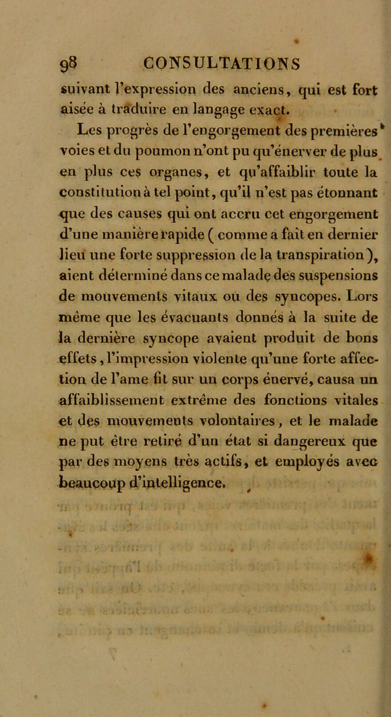 suivant l’expression des anciens, qui est fort aisée à traduire en langage exact. Les progrès de l’engorgement des premières h voies et du poumon n’ont pu qu’énerver de plus en plus ces organes, et qu’affaiblir toute la constitution à tel point, qu’il n’est pas étonnant que des causes qui ont accru cet engorgement d’une manière rapide ( comme a fait en dernier lieu une forte suppression de la transpiration), aient déterminé dans ce malade des suspensions de mouvements vitaux ou des syncopes. Lors même que les évacuants donnés à la suite de la dernière syncope avaient produit de bons effets,l’impressiou violente qu’une forte affec- tion de l’ame fit sur un corps énervé, causa un affaiblissement extrême des fonctions vitales et des mouvements volontaires, et le malade ne put être retiré d’un état si dangereux que par des moyens très actifs, et employés avec beaucoup d’intelligence. •u ■ , i. i'îcr J v r; ,&gt; '■ '■ . ' ■ *