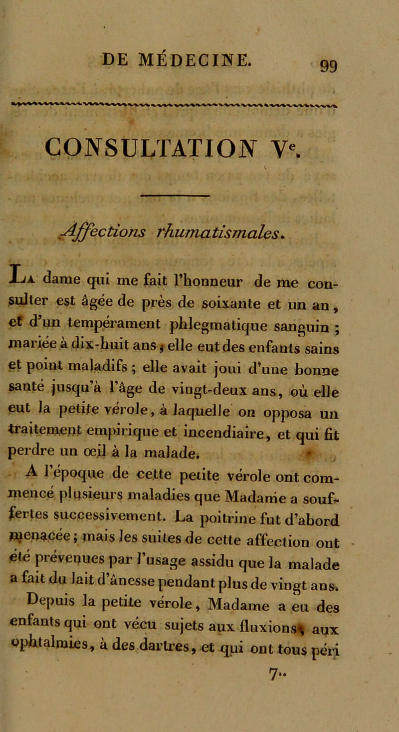 99 CONSULTATION Ve. Affections rhumatismales. La. dame qui me fait l’honneur de me con- sulter est âgée de près de soixante et un an, ef d’un tempérament phlegmatique sanguin ; mariée a dix-huit ans ; elle eut des enfants sains et point maladifs ; elle avait joui d’une bonne santé jusqu’à l’âge de vingt-deux ans, où elle eut la petite vérole, a laquelle on opposa un traitement empirique et incendiaire, et qui fît perdre un œil à la malade. A 1 époque de cette petite vérole ont com- mencé plusieurs maladies que Madame a souf- fertes successivement. La poitrine fut d’abord Wienacée; mais les suites de cette affection ont été prévenues par l’usage assidu que la malade a fait du lait d ânesse pendant plus de vingt ans* Depuis la petite vérole, Madame a eu des enfants qui ont vécu sujets aux fluxions* aux ophtalmies, à des dartres, et qui ont tous péri 7*.