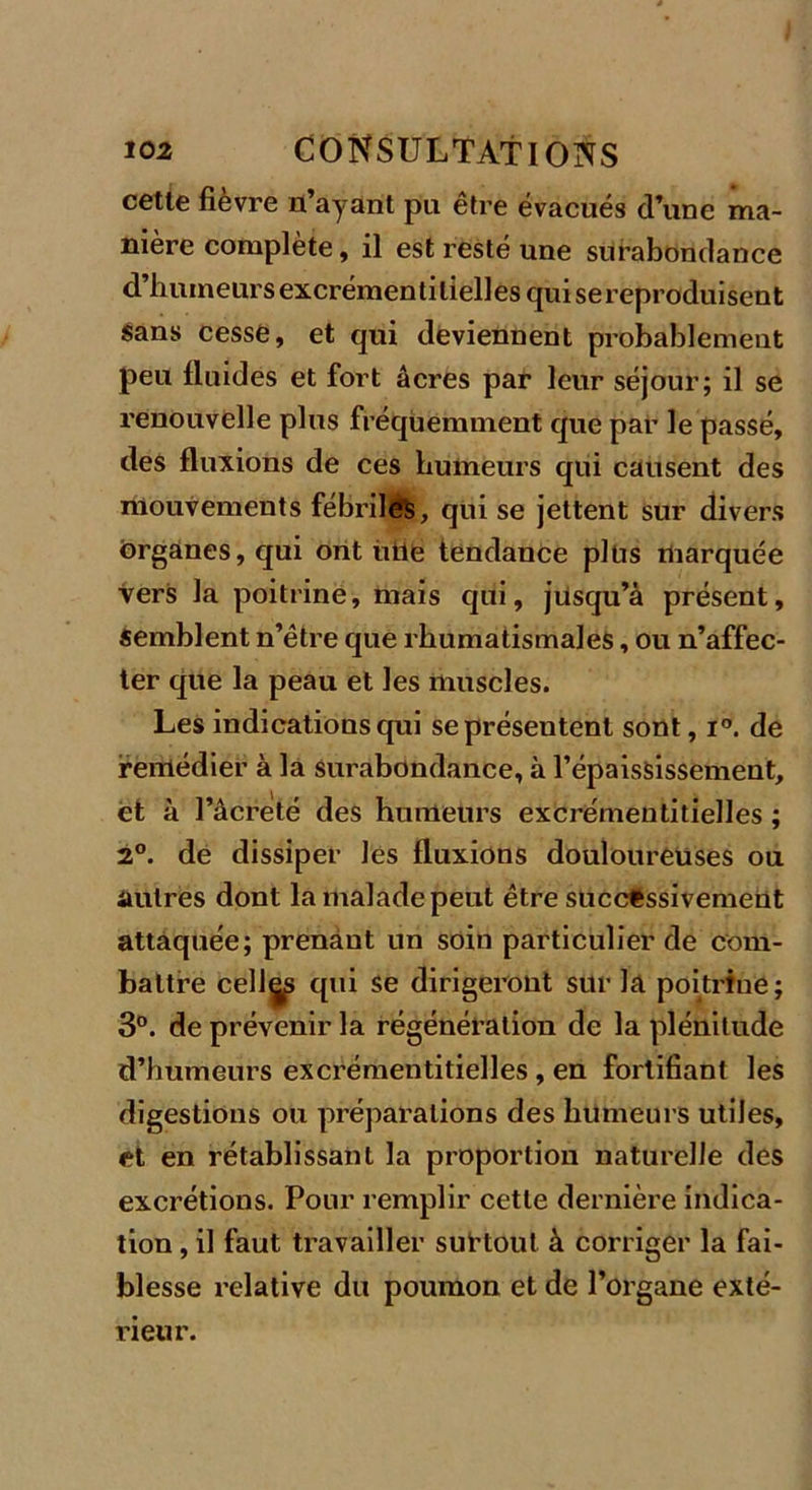 cette fièvre n’ayant pu être évacués d’une ma- nière complète, il est resté une surabondance d’humeurs excrémentitielles qui sereproduisent sans cesse, et qui deviennent probablement peu fluides et fort âcres par leur séjour; il se renouvelle plus fréquemment que par le passé, des fluxions de ces humeurs qui causent des mouvements fébrile’s, qui se jettent sur divers organes, qui ont hile tendance plus marquée vers la poitrine, mais qui, jusqu’à présent. Semblent n’être que rhumatismales, ou n’affec- ter que la peau et les muscles. Les indications qui se présentent sont, i°. de remédier à la surabondance, à l’épaississement, et à l’âcreté des humeurs excrémentitielles ; 2°. de dissiper les fluxions douloureuses ou autres dont la malade peut être successivement attaquée; prenant un soin particulier de com- battre celles qui se dirigeront sur la poitrine; 3°. de prévenir la régénération de la plénitude d’humeurs excrémentitielles , en fortifiant les digestions ou préparations des humeurs utiles, et en rétablissant la proportion naturelle des excrétions. Pour remplir cette dernière indica- tion , il faut travailler surtout à corriger la fai- blesse relative du poumon et de l’organe exté- rieur.