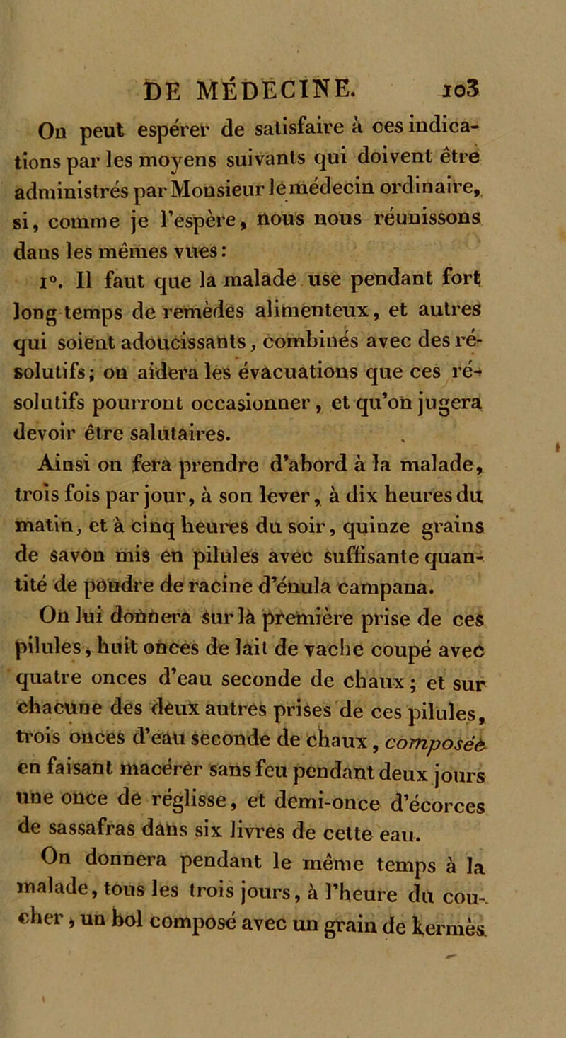 Ou peut espérer de satisfaire à ces indica- tions par les moyens suivants qui doivent être administrés par Monsieur le médecin ordinaire, si, comme je l’espère, nous nous réunissons dans les mêmes vues : i°. Il faut que la malade use pendant fort long temps de remèdes alimenteux, et autres qui soient adoucissants, combinés avec des ré- solutifs; on aidera les évacuations que ces ré- solutifs pourront occasionner, et qu’on jugera devoir être salutaires. Ainsi on fera prendre d’abord à la malade, trois fois par jour, à son lever, à dix heures du, matin, et à cinq heures du soir, quinze grains de savon mis en pilules avec suffisante quan- tité de poudre déraciné d’énula campana. On lui donnera sur là première prise de ces pilules, huit onces de lait de vache coupé avec quatre onces d’eau seconde de chaux ; et sur chacune des deux autres prises de ces pilules, trois onces d’eau seconde de chaux, composée en faisant macérer sans feu pendant deux jours une once de réglisse, et demi-once d’écorces de sassafras dans six livres de cette eau. On donnera pendant le même temps à la malade, tous les trois jours, à l’heure du cou-, cher > un bol composé avec un grain de kermès.
