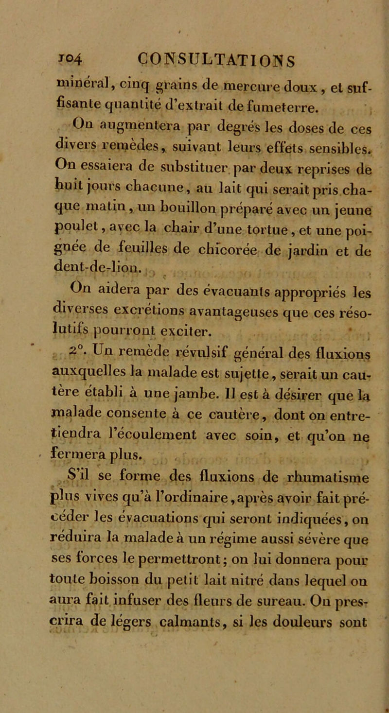 minéral, cinq grains de mercure doux , et suf- fisante quantité d’extrait defumeterre. Ou augmentera par degrés les doses de ces divers remèdes, suivant leurs effets sensibles. On essaiera de substituer par deux reprises de huit jours chacune, au lait qui serait pris cha- que matin, un bouillon préparé avec un jeune poulet, avec la chair d’une tortue, et une poi- gnée de feuilles de chicorée de j ardin et de dent-de-lion. On aidera par des évacuants appropriés les diverses excrétions avantageuses que ces réso- lutifs pourront exciter. 2°. Un remède révulsif général des fluxions auxquelles la malade est sujette, serait un cau- tère établi a une jambe. IJ est à désirer que la malade consente à ce cautère, dont on entre- tiendra l’écoulement avec soin, et qu’on ne fermera plus. S’il se forme des fluxions de rhumatisme plus vives qu’à l’ordinaire,après avoir fait pré- céder les évacuations qui seront indiquées, on réduira la malade à un régime aussi sévère que ses forces le permettront; on lui donnera pour toute boisson du petit lait nitré dans lequel on aura fait infuser des fleurs de sureau. Ou pres- crira de légers calmants, si les douleurs sont