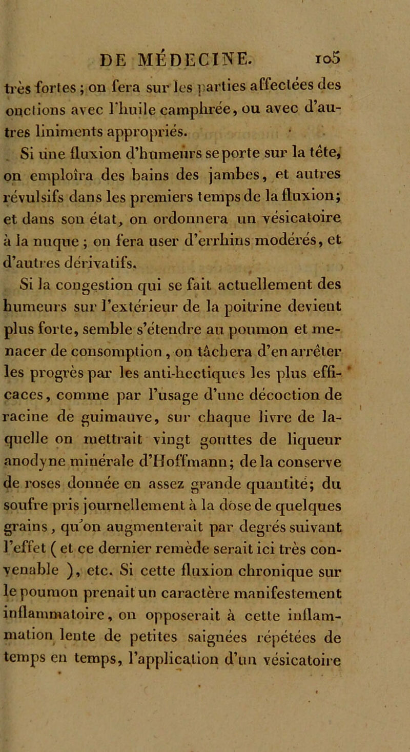 très fortes ; on fera sur les parties affectées des onctions avec l'huile camphrée, ou avec d’au- tres liniments appropriés. Si line fluxion d’humeurs se porte sur la tête, on emploîra des bains des jambes, et autres révulsifs dans les premiers temps de la fluxion; et dans sou état, on ordonnera un vésicatoire à la nuque ; on fera user d’errhins modérés, et d’autres dérivatifs. Si la congestion qui sc fait actuellement des humeurs sur l’extérieur de la poitrine devient plus forte, semble s’étendre au poumon et me- nacer de consomption , on tâchera d’en arrêter les progrès par les anti-hectiques les plus effi-  caces, comme par l’usage d’une décoction de racine de guimauve, sur chaque livre de la- quelle on mettrait vingt gouttes de liqueur anodyne minérale d’Hoffmann; delà conserve de roses donnée en assez grande quantité; du soufre pris journellement à la dose de quelques grains, quon augmenterait par degrés suivant l’effet ( et ce dernier remède serait ici très con- venable ), etc. Si cette fluxion chronique sur le poumon prenait un caractère manifestement inflammatoire, on opposerait à cette inflam- mation lente de petites saignées répétées de temps en temps, l’application d’un vésicatoire
