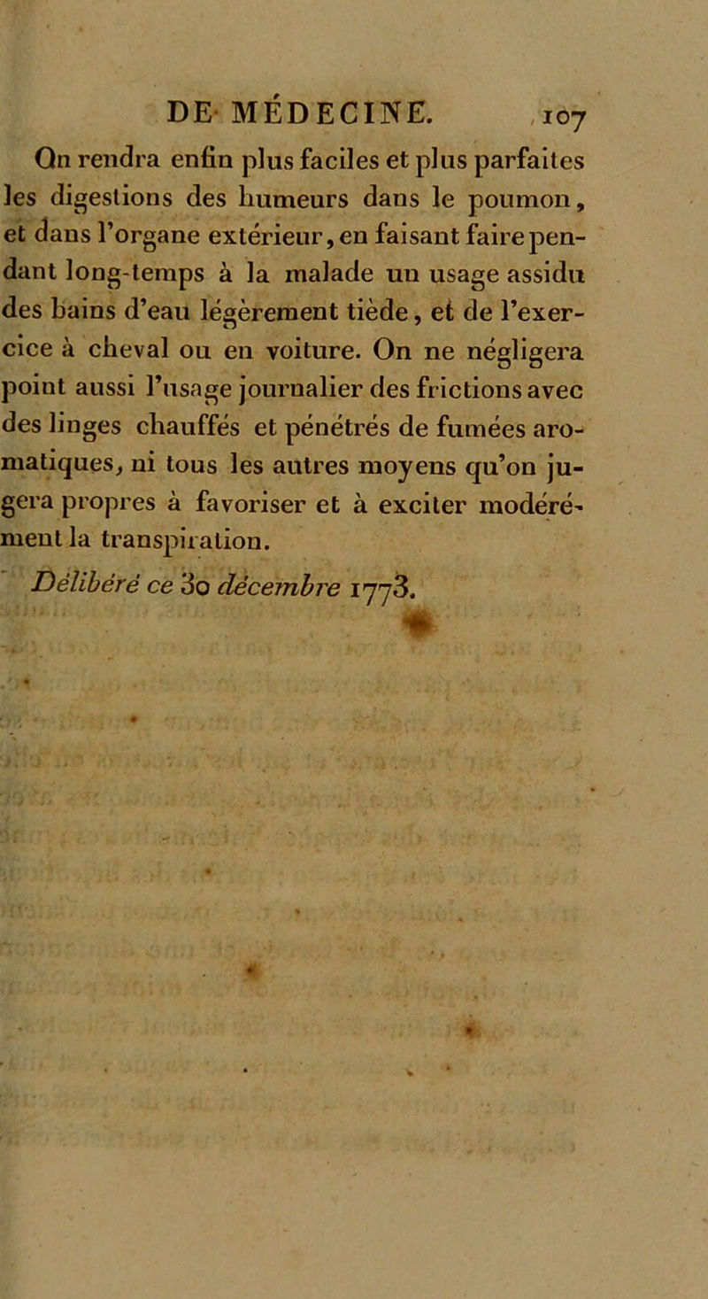 Qn rendra enfin plus faciles et plus parfaites les digestions des humeurs dans le poumon, et dans l’organe extérieur, en faisant faire pen- dant long temps à la malade un usage assidu des bains d’eau légèrement tiède, et de l’exer- cice à cheval ou en voiture. On ne négligera point aussi l’usage journalier des frictions avec des linges chauffés et pénétrés de fumées aro- matiques, ni tous les autres moyens qu’on ju- gera propres à favoriser et à exciter modéré’ ment la transpiration. Délibéré ce 3o décembre 1773.