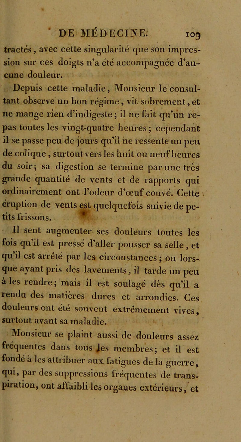 109 tractés, avec cette singularité que son impres- sion sur ces doigts n’a été accompagnée d’au- cune douleur. Depuis cette maladie, Monsieur le consul- tant observe un bon régime, vit sobrement, et ne mange rien d’indigeste ; il ne fait qu’iin re- pas toutes les vingt-quatre heures ; cependant il se passe peu de jours qu’il ne ressente un peu de colique, surtout vers les huit ou neuf heures du soir; sa digestion se termine par une très grande quantité de vents et de rapports qui ordinairement ont l’odeur d’oeuf couvé. Cette \ éruption de vents est quelquefois suivie de pe- tits frissons. Il sent augmenter ses douleurs toutes les fois qu’il est pressé d’aller pousser sa selle , et qu’il est arrêté par les circonstances ; ou lors- que ayant pris des lavements, il tarde un peu à les rendre ; mais il est soulagé dès qu’il a rendu des matières dures et arrondies. Ces douleurs ont été souvent extrêmement vives, surtout avant sa maladie. Monsieur se plaint aussi de douleurs assez fréquentes dans tous Jes membres; et il est fondé à les attribuer aux fatigues de la guerre, qui, par des suppressions fréquentes de trans- piration, ont affaibli les organes extérieurs, et