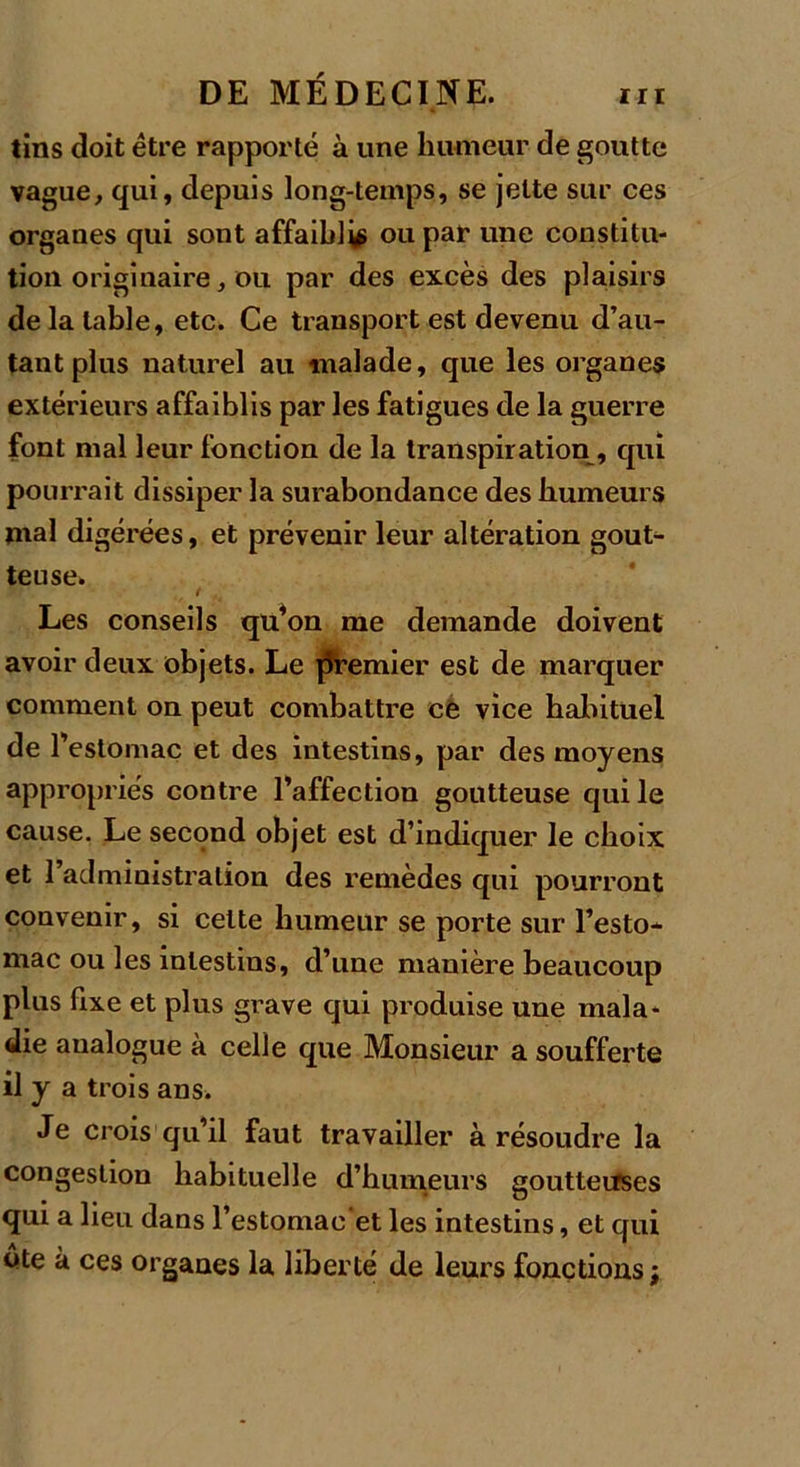 tins doit être rapporté à une humeur de goutte vague, qui, depuis long-temps, se jette sur ces organes qui sont affaibli ou par une constitu- tion originaire, ou par des excès des plaisirs de la table, etc. Ce transport est devenu d’au- tant plus naturel au malade, que les organes extérieurs affaiblis par les fatigues de la guerre font mal leur fonction de la transpiration, qui pourrait dissiper la surabondance des humeurs mal digérées, et prévenir leur altération gout- teuse. Les conseils qu’on me demande doivent avoir deux objets. Le premier est de marquer comment on peut combattre ce vice habituel de l’estomac et des intestins, par des moyens appropriés contre l’affection goutteuse qui le cause. Le second objet est d’indiquer le choix et l’administration des remèdes qui pourront convenir, si celte humeur se porte sur l’esto- mac ou les intestins, d’une manière beaucoup plus fixe et plus grave qui produise une mala- die analogue à celle que Monsieur a soufferte il y a trois ans. Je crois qu’il faut travailler à résoudre la congestion habituelle d’humeurs goutteuses qui a lieu dans l’estomac'et les intestins, et qui ôte à ces organes la liberté de leurs fonctions j