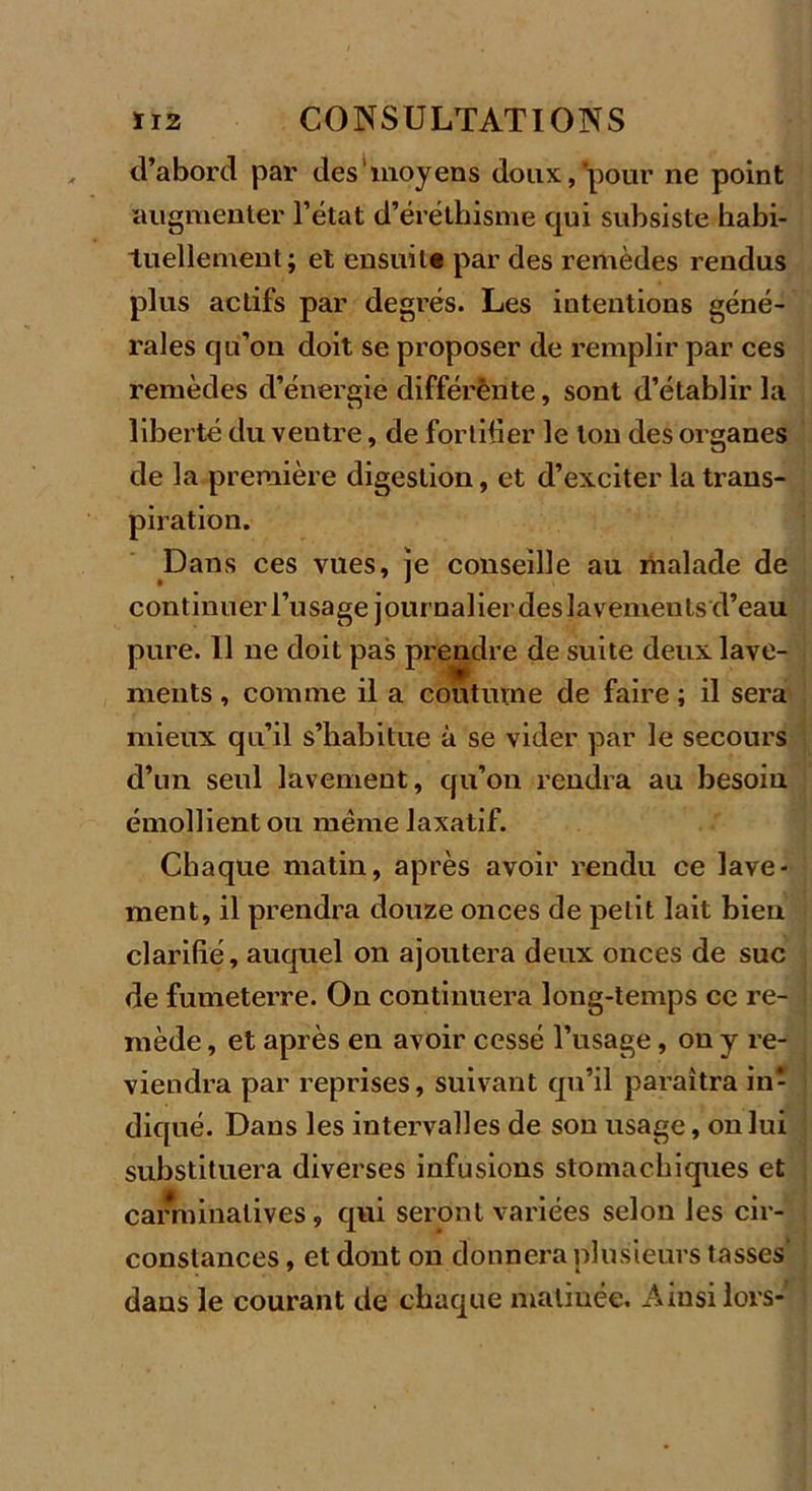 d’abord par des moyens doux, pour ne point augmenter l’état d’éréthisme qui subsiste habi- tuellement; et ensuite par des remèdes rendus plus actifs par degrés. Les intentions géné- rales qu’on doit se proposer de remplir par ces remèdes d’énergie différênte, sont d’établir la liberté du veutre, de fortifier le ton des organes de la première digestion, et d’exciter la trans- piration. Dans ces vues, je conseille au malade de continuer l’usage journalier des lavements d’eau pure. Il ne doit pas prendre de suite deux lave- ments , comme il a coutume de faire ; il sera mieux qu’il s’habitue à se vider par le secours d’un seul lavement, qu’on rendra au besoin émollient ou même laxatif. Chaque matin, après avoir rendu ce lave- ment, il prendra douze onces de petit lait bien clarifié, auquel on ajoutera deux onces de suc de fumeterre. On continuera long-temps ce re- mède , et après en avoir cessé l’usage, on y re- viendra par reprises, suivant qu’il paraîtra in- diqué. Dans les intervalles de son usage, on lui substituera diverses infusions stomachiques et carminalives, qui seront variées selon les cir- constances , et dont on donnera plusieurs tasses' dans le courant de chaque matinée. Ainsi lors-