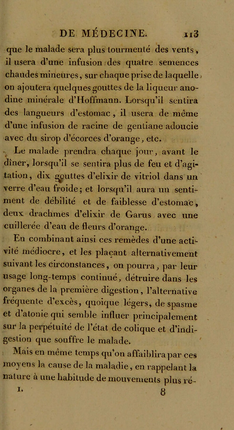 que le malade sera plus tourmenté des vents-, il usera d’une infusion des quatre semences chaudes mineures, sur chaque prise de laquelle. on ajoutera quelques gouttes de la liqueur ano- dine minérale d’Hoffmann. Lorsqu’il sentira des langueurs d’estomac, il usera de meme d’une infusion de racine de gentiane adoucie avec du sirop d’écorces d’orange, etc. Le malade prendra chaque jour, avant le dîner, lorsqu’il se sentira plus de feu et d’agi- tation, dix gputtes d’elixir de vitriol dans un verre d’eau froide; et lorsqu’il aura un senti- ment de débilité et de faiblesse d’estomac * deux drachmes d’elixir de Garus avec une cuillerée d’eau de fleurs d’orange. En combinant ainsi ces remèdes d’une acti- vité médiocre, et les plaçant alternativement suivant les circonstances, on pourra, par leur usage long-temps continué, détruire dans les organes de la première digestion, l’alternative fréquente d’excès, quoique légers* de spasme et d atonie qui semble influer principalement sur la perpétuité de l’état de colique et d’indi- gestion que souffre le malade. Mais en meme temps qu’on affaiblira par ces moyens la cause de la maladie, en rappelant la natuie à une habitude de mouvements plus ré- 8 i.