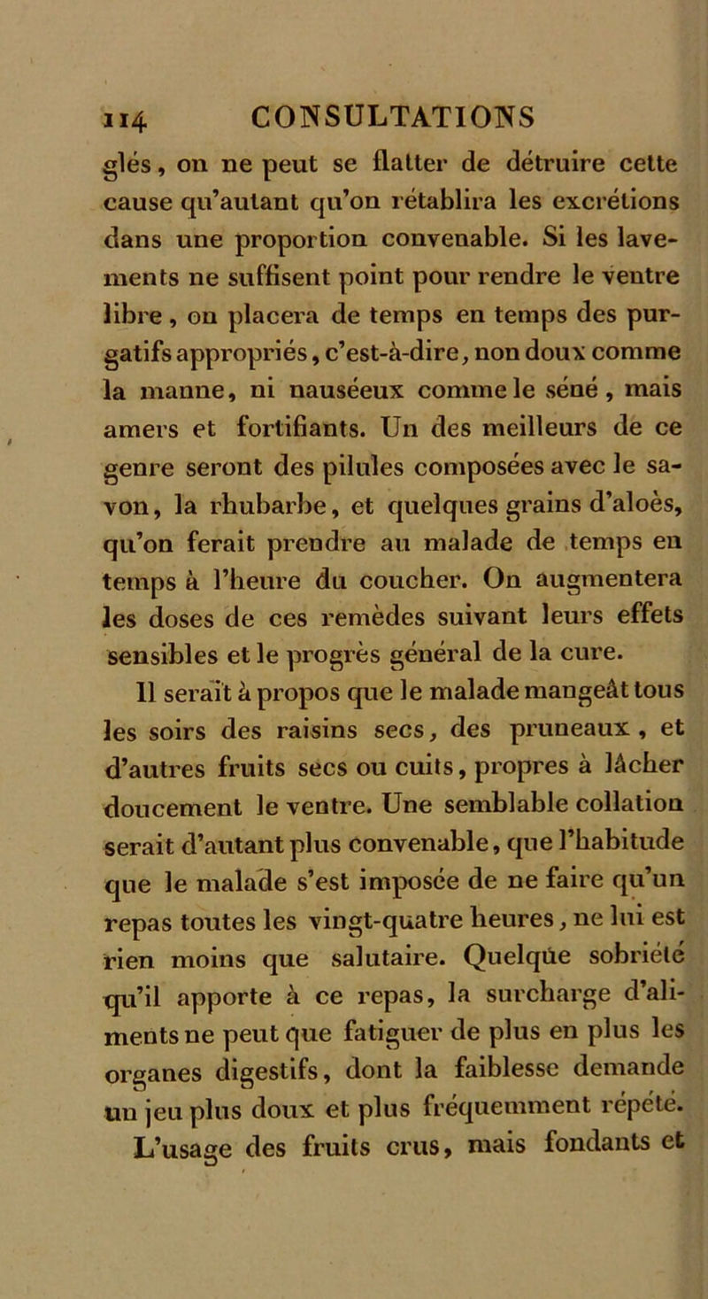 glés, on ne peut se flatter de détruire cette cause qu’autant qu’on rétablira les excrétions dans une proportion convenable. Si les lave- ments ne suffisent point pour rendre le ventre libre, on placera de temps en temps des pur- gatifs appropriés, c’est-à-dire, non doux comme la manne, ni nauséeux comme le séné, mais amers et fortifiants. Un des meilleurs de ce genre seront des pilules composées avec le sa- von, la rhubarbe, et quelques grains d’aloès, qu’on ferait prendre au malade de temps en temps à l’heure du coucher. On augmentera les doses de ces remèdes suivant leurs effets sensibles et le progrès général de la cure. 11 serait à propos que le malade mangeât tous les soirs des raisins secs, des pruneaux, et d’autres fruits secs ou cuits, propres à lâcher doucement le ventre. Une semblable collation serait d’autant plus convenable, que l’habitude que le malade s’est imposée de ne faire qu’un repas toutes les vingt-quatre heures, ne lui est rien moins que salutaire. Quelque sobriété qu’il apporte à ce repas, la surcharge d’ali- ments ne peut que fatiguer de plus en plus les organes digestifs, dont la faiblesse demande un jeu plus doux et plus fréquemment répété. L’usage des fruits crus, mais fondants et