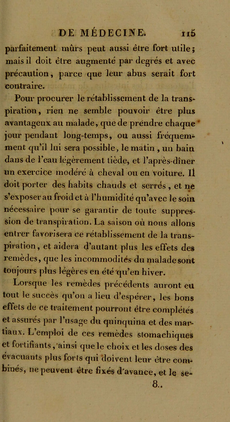 parfaitement mûrs peut aussi être fort utile; mais il doit être augmenté par degrés et avec précaution, parce que leur abus serait fort contraire. Pour procurer le rétablissement de la trans- piration, rien ne semble pouvoir être plus avantageux au malade, que de prendre chaque ' jour pendant long-temps, ou aussi fréquem- ment qu’il lui sera possible, le matin , un bain dans de l’eau légèrement tiède* et l’après-dîner un exercice modéré à cheval ou en voiture, il doit porter des habits chauds et serrés , et ne s’exposer au froid et à l’humidité qu’avec le soin nécessaire pour se garantir de toute suppres- sion de transpiration. La saison où nous allons entrer favorisera ce rétablissement de la trans- piration, et aidera d’autant plus les effets des remèdes, que les incommodités du malade sont toujours plus légères en été qu’en hiver. Lorsque les remèdes précédents auront eu tout le succès qu on a beu d’esperer, les bons effets de ce traitement pourront être complétés et assurés par l’usage du quinquina et des mar- tiaux. L’emploi de ces remèdes stomachiques et fortifiants, ainsi que le choix et les doses des évacuants plus forts qui doivent leur être com- binés, ne peuvent être fixés d’avance, et le se- 8..