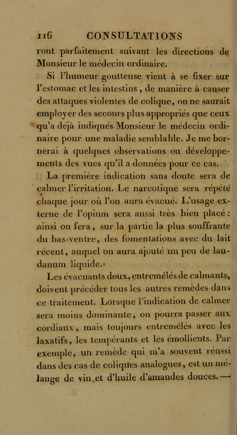 ront parfailement suivant les directions de Monsieur le médecin ordinaire. Si l’humeur goutteuse vient à se fixer sur l’estomac et les intestins , de manière à causer des attaques violentes de colique, on ne saurait employer des secours plus appropriés que ceux qu’a déjà indiqués Monsieur le médecin ordi- naire pour une maladie semblable. Je me bor- nerai à quelques observations ou développe- ments des vues qu’il a données pour ce cas. La première indication sans doute sera de calmer l’irritation. Le narcotique sera répété chaque jour où l’on aura évacué. L’usage ex- terne de l’opium sera aussi très bien placé : ainsi on fera, sur la partie la plus souffrante du bas-ventre, des fomentations avec du lait récent, auquel on aura ajouté un peu de lau- danum liquide. Les évacuants doux, entremêlés de calmants, doivent précéder tous les autres remèdes dans ce traitement. Lorsque l’indication de calmer sera moins dominante, on pourra passer aux cordiaux, mais toujours entremêlés avec les laxatifs, les tempérants et les émollients. Par exemple, un remède qui m’a souvent réussi dans des cas de coliques analogues, est un mé- lange de vin.et d’huile d’amandes douces.-—