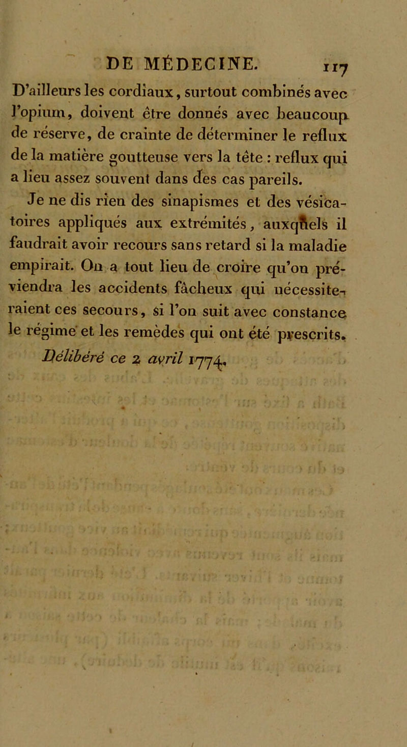 D’ailleurs les cordiaux, surtout combinés avec l’opium, doivent être donnés avec beaucoup de réserve, de crainte de déterminer le reflux de la matière goutteuse vers la tête : reflux qui a lieu assez souvent dans des cas pareils. Je ne dis rien des sinapismes et des vésica- toires appliqués aux extrémités, auxquels il faudrait avoir recours sans retard si la maladie empirait. On a tout lieu de croire qu’on pré- viendra les accidents fâcheux qui nécessite-, raient ces secours, si l’on suit avec constance le régime et les remèdes qui ont été prescrits. Délibéré ce 2 avril 177^,