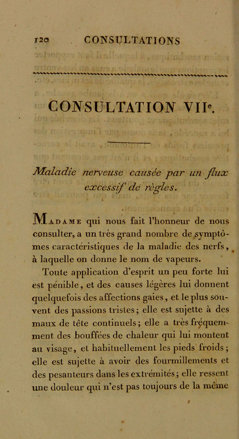 CONSULTATION VIIe. Maladie nerveuse causée par un flux excessif de règles. Mad ame qui nous fait l’honneur de nous consulter, a un très grand nombre de symptô- mes caractéristiques de la maladie des nerfs, ^ à laquelle on donne le nom de vapeurs. Toute application d’esprit un peu forte lui est pénible, et des causes légères lui donnent quelquefois des affections gaies, et le plus sou- vent des passions tristes; elle est sujette à des maux de tête continuels ; elle a très fréquem- ment des bouffées de chaleur qui lui montent au visage, et habituellement les pieds froids; elle est sujette à avoir des fourmillements et des pesanteurs dans les extrémités; elle ressent une douleur qui n’est pas toujours de la même