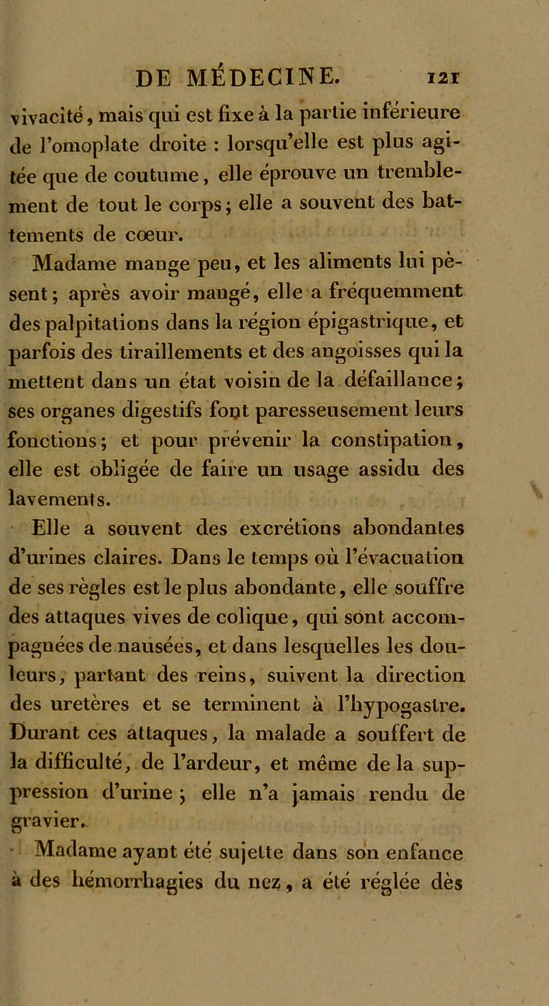 vivacité, mais qui est fixe à la partie inférieure fie l’omoplate droite : lorsqu’elle est plus agi- tée que de coutume, elle éprouve un tremble- ment de tout le corps; elle a souvent des bat- tements de coeur. Madame mange peu, et les aliments lui pè- sent; après avoir mangé, elle a fréquemment des palpitations dans la région épigastrique, et parfois des tiraillements et des angoisses qui la mettent dans un état voisin de la défaillance; ses organes digestifs fout paresseusement leurs fonctions; et pour prévenir la constipation, elle est obligée de faire un usage assidu des lavements. Elle a souvent des excrétions abondantes d’urines claires. Dans le temps où l’évacuation de ses règles est le plus abondante, elle souffre des attaques vives de colique, qui sont accom- pagnées de nausées, et dans lesquelles les dou- leurs, partant des reins, suivent la direction des uretères et se terminent à l’hypogaslre. Durant ces attaques, la malade a souffert de la difficulté, de l’ardeur, et même delà sup- pression d’urine ; elle n’a jamais rendu de gravier- • Madame ayant été sujette dans son enfance à des hémorrhagies du nez, a été réglée dès