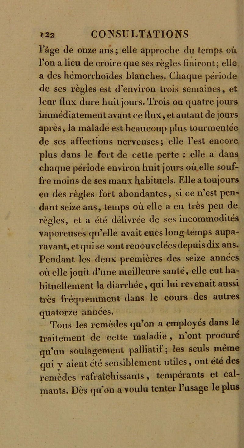 l’àge de onze ans; elle approche du temps où l’on a lieu de croire que ses règles finiront; elle a des hémorrhoïdes blanches. Chaque période de ses règles est d’environ trois semaines, et leur flux dure huit jours. Trois ou quatre jours immédiatement avant ce flux, et autant de jours après, la malade est beaucoup plus tourmentée de ses affections nerveuses; elle l’est encore plus dans le fort de cette perte : elle a dans chaque période environ huit jours où elle souf- fre moins de ses maux habituels. Elle a toujours eu des règles fort abondantes, si ce n’est pen- dant seize ans, temps où elle a eu très peu de règles, et a été délivrée de ses incommodités vaporeuses qu’elle avait eues long-temps aupa- ravant, et qui se sont renouvelées depuis dix ans. Pendant les deux premières des seize années où elle jouit d’une meilleure santé, elle eut ha- bituellement la diarrhée, qui lui revenait aussi très fréquemment dans le cours des autres quatorze années. Tous les remèdes qu’on a employés dans le traitement de celte maladie , n’ont procuré qu’un soulagement palliatif ; les seuls même qui y aient été sensiblement utiles, ont été des remèdes rafraîchissants, tempérants et cal- mants. Dès qu’on a voulu tenter l’usage le plus