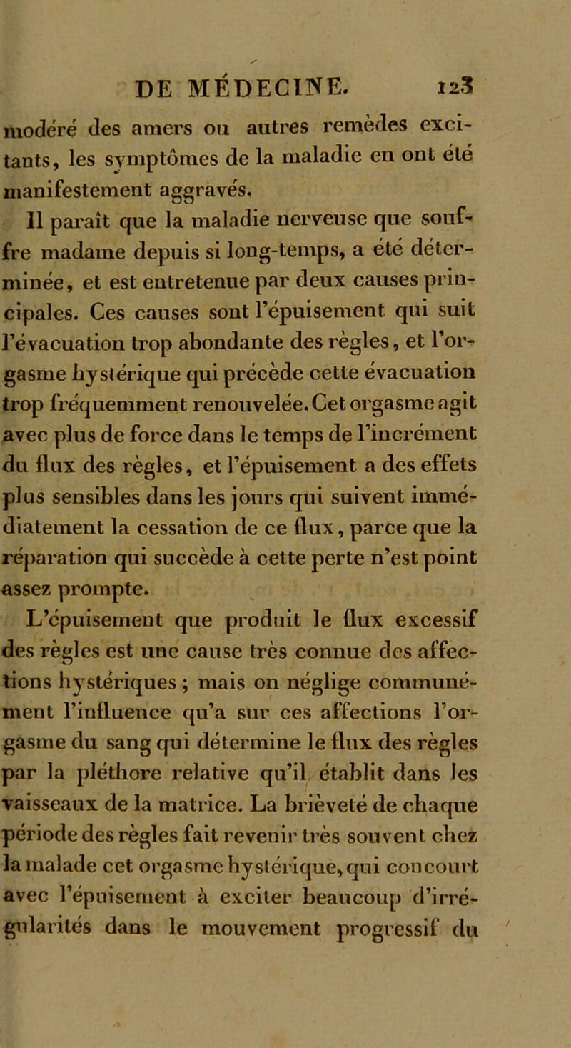 modéré des amers ou autres remèdes exci- tants, les symptômes de la maladie en ont été manifestement aggravés. Il paraît que la maladie nerveuse que souf- fre madame depuis si long-temps, a été déter- minée, et est entretenue par deux causes prin- cipales. Ces causes sont l’épuisement qui suit l’évacuation trop abondante des règles, et l’or- gasme hystérique qui précède cette évacuation trop fréquemment renouvelée. Cet orgasme agit avec plus de force dans le temps de l’incrément du flux des règles, et l’épuisement a des effets plus sensibles dans les jours qui suivent immé- diatement la cessation de ce flux, parce que la réparation qui succède à cette perte n’est point assez prompte. L’épuisement que produit le flux excessif des règles est une cause très connue des affec- tions hystériques ; mais on néglige communé- ment l’influence qu’a sur ces affections l’or- gasme du sang qui détermine le flux des règles par la pléthore relative qu’il établit dans les vaisseaux de la matrice. La brièveté de chaque période des règles fait revenir très souvent chez la malade cet orgasme hystérique,qui concourt avec l’épuisement à exciter beaucoup d'irré- gularités dans le mouvement progressif du
