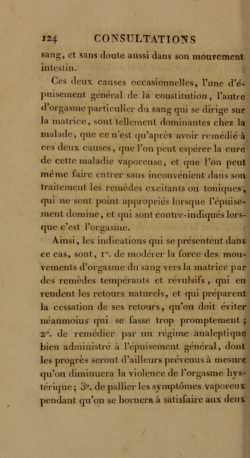 sang, et sans doute aussi dans son mouvement intestin. Ces deux causes occasionnelles. Tune d’é- puisement général de la constitution, l’autre d orgasme particulier du sang qui se dirige sur la matrice, sont tellement dominantes chez la malade, que ce n'est qu’après avoir remédié à ces deux causes, que l’on peut espérer la cure de cette maladie vaporeuse, et que l’on peut meme faire entrer sans inconvénient dans sou traitement les remèdes excitants ou toniques, qui ne sont point appropriés lorsque l’épuise- ment domine, et qui sont contre-indiqués lors- que c’est l’orgasme. Ainsi, les indications qui se présentent dans ce cas, sont, i°. de modérer la force des mou- vements d’orgasme du sang vers la matrice par des remèdes tempérants et révulsifs, qui en rendent les retours naturels, et qui préparent la cessation de ses retours, qu’on doit éviter néanmoius qui se fasse trop promptement : 2°. de remédier par un régime analeptique bien administré à l’épuisement général, dont les progrès seront d’ailleurs prévenus à mesure qu’on diminuera la violence de l’orgasme hys- térique; 3°. de pallier les symptômes vaporeux pendant qu’on se bornera à satisfaire aux deux /