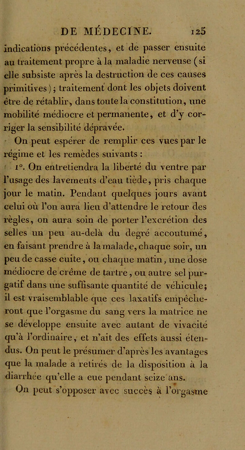 indications précédentes, et de passer ensuite au traitement propre à la maladie nerveuse (si elle subsiste après la destruction de ces causes primitives) ; traitement dont les objets doivent être de rétablir, dans toute la constitution, une mobilité médiocre et permanente, et d’y cor- riger la sensibilité dépravée. On peut espérer de remplir ces vues par le régime et les remèdes suivants : i°. On entretiendra la liberté du ventre par l’usage des lavements d’eau tiède, pris chaque jour le matin. Pendant quelques jours avant celui où l’on aura lieu d’attendre le retour des règles, on aura soin de porter l’excrétion des selles un peu au-delà du degré accoutumé, en faisant prendre à la malade, chaque soir, un peu de casse cuite, ou chaque matin, une dose médiocre de crème de tartre, ou autre sel pur- gatif dans une suffisante quantité de véhicule; il est vraisemblable que ces laxatifs empêche- ront que l’orgasme du sang vers la matrice 11e se développe ensuite avec autant de vivacité qu’à l’ordinaire, et n’ait des effets aussi éten- dus. On peut le présumer d’après les avantages que la malade a retirés de la disposition à la diarrhée qu’elle a eue pendant seize ans. On peut s’opposer avec succès à l’orgaÿme