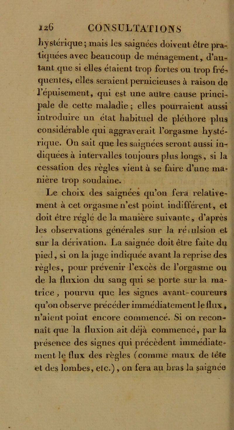 hystérique ; mais les saignées doivent être pra- tiquées avec beaucoup de ménagement, d’au- tant que si elles étaient trop fortes ou trop fré-&gt; quentes, elles seraient pernicieuses à raison de l’épuisement, qui est une autre cause princi- pale de cette maladie ; elles pourraient aussi introduire un état habituel de pléthore plus considérable qui aggraverait l’orgasme hysté- rique. Ou sait que les saignées seront aussi in- diquées à intervalles toujours plus longs, si la cessation des règles vient à se faire d’une ma- nière trop soudaine. Le choix des saignées qu’on fera relative- ment à cet orgasme n’est point indifférent, et doit être réglé de la manière suivante, d’après les observations générales sur la révulsion et sur la dérivation. La saignée doit être faite du pied, si on la juge indiquée avant la reprise des règles, pour prévenir l’excès de l’orgasme ou de la fluxion du sang qui se porte sur la ma- trice, pourvu que les signes avant-coureurs qu’on observe précéder immédiatement le flux, n’aient point encore commencé. Si on recon- naît que la fluxion ait déjà commencé, par la présence des signes qui précèdent immédiate- ment le flux des règles (comme maux de tête ♦ O et des lombes, etc.) , on fera au bras la saignée