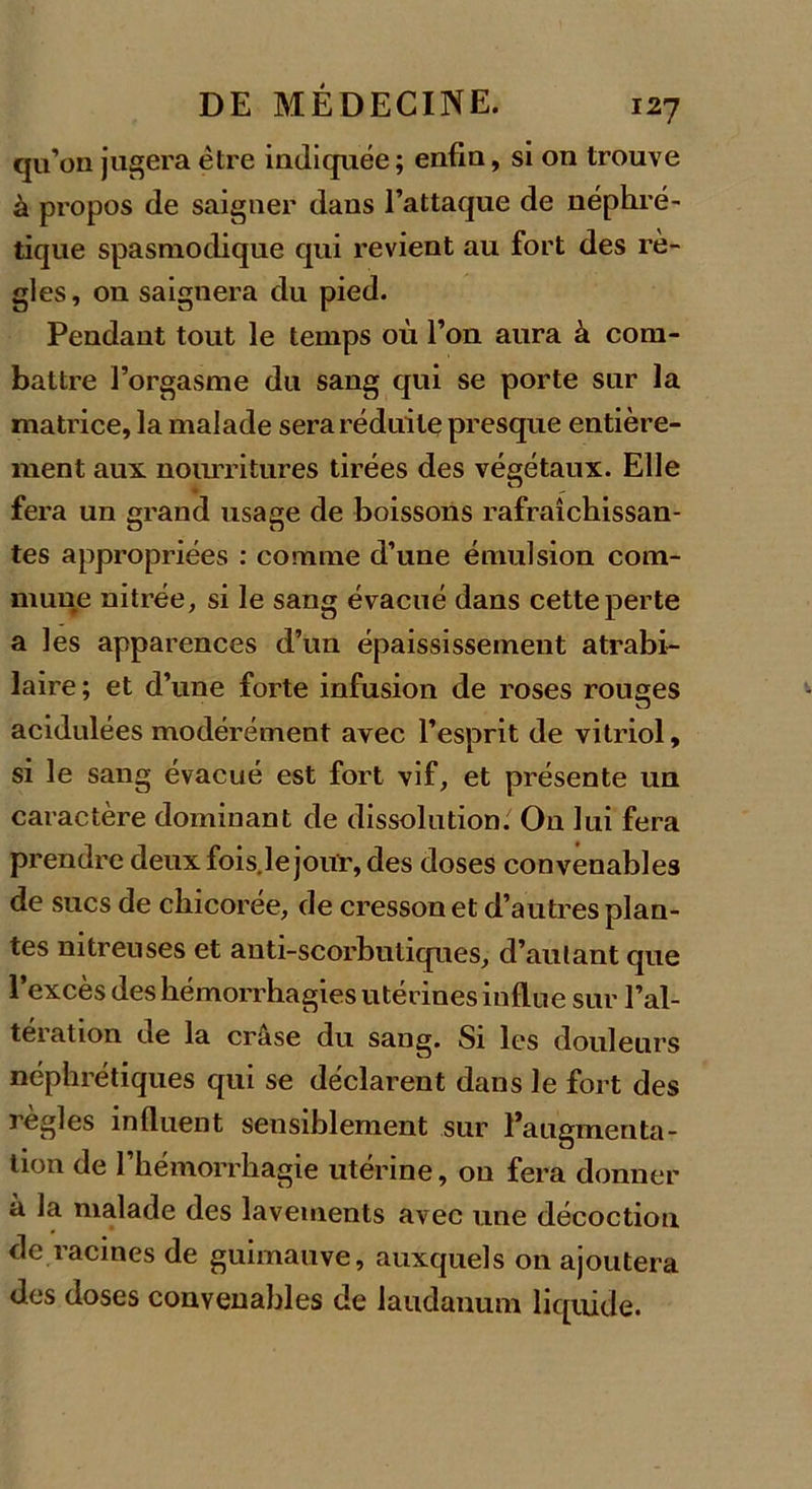 qu’on jugera être indiquée; enfin, si on trouve à propos de saigner dans l’attaque de néphré- tique spasmodique qui revient au fort des rè- gles, on saignera du pied. Pendant tout le temps où l’on aura à com- battre l’orgasme du sang qui se porte sur la matrice, la malade sera réduite presque entière- ment aux nourritures tirées des végétaux. Elle fera un grand usage de boissons rafraîchissan- tes appropriées : comme d’une émulsion com- mune nitrée, si le sang évacué dans cette perte a les apparences d’un épaississement atrabi- laire; et d’une forte infusion de roses rouges acidulées modérément avec l’esprit de vitriol, si le sang évacué est fort vif, et présente un caractère dominant de dissolution. On lui fera prendre deux fois.le jour, des doses convenables de sucs de chicorée, de cresson et d’autres plan- tes nitreuses et anti-scorbutiques, d’autant que l’excès des hémorrhagies utérines influe sur l’al- tération de la crâse du sang. Si les douleurs néphrétiques qui se déclarent dans le fort des règles influent sensiblement sur l’augmenta- tion de l’hémorrhagie utérine, on fera donner à la malade des lavements avec une décoction de racines de guimauve, auxquels on ajoutera des doses convenables de laudanum liquide.