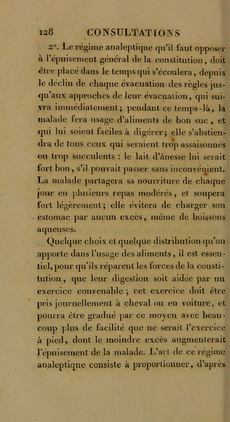 2°. Le régime analeptique qu’il faut opposer à l’épuisement général de la constitution , doit être placé dans le temps qui s’écoulera, depuis le déclin de chaque évacuation des règles jus- qu’aux approches de leur évacuation, qui sui- vra immédiatement; pendant ce temps-là, la malade fera usage d’aliments de bon suc , et qui lui soient faciles à digérer ; elle s’abstien- dra de tous ceux qui seraient trop assaisonnés ou trop succulents : le lait d’ânesse lui serait fort bon , s’il pouvait passer sans inconvénient. La malade partagera sa nourriture de chaque jour en plusieurs repas modérés, et soupera fort légèrement ; elle évitera de charger son estomac par aucun excès, même de boissons aqueuses. Quelque choix et quelque distribution qu’on apporte dans l’usage des aliments, il est essen- tiel, pour qu’ils réparent les forces de la consti- tution , que leur digestion soit aidée par un exercice convenable ; cet exercice doit être pris journellement à cheval ou en voiture, et pourra être gradué par ce moyen avec beau- coup plus de facilité que ne serait l’exercice à pied, dont le moindre excès augmenterait l’épuisement de la malade. L’art de ce régime analeptique consiste à proportionner, d’après