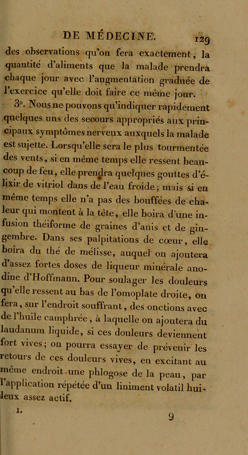 des observations qu’on fera exactement, la quantité d’aliments que la malade prendra chaque jour avec l’augmentation graduée de l’exercice qu’elle doit faire ce même jour. 3°. Nous ne pouvons qu’indiquer rapidement quelques uns des secours appropriés aux prin- cipaux symptômes nerveux auxquels la malade est sujette. Lorsqu’elle sera le plus tourmentée des vents, si en même temps elle ressent beau- coup de feu, elle prendra quelques gouttes d’é- lixir de vitriol dans de l’eau froide ; mais si en même temps elle n’a pas des bouffées de cha- leur qui montent à la tête, elle boira d’une in- fusion théiforme de graines d’anis et de gin- gembre. Dans ses palpitations de cœur, elle boira du thé de mélisse, auquel on ajoutera d assez fortes doses de liqueur minérale ano- dine d’Hoffmann. Pour soulager les douleurs qu elle ressent au bas de l’omoplate droite, on fera, sur l’endroit souffrant, des onctions avec de l’huile camphrée, à laquelle on ajoutera du laudanum liquide, si ces douleurs deviennent fort vives ; on pourra essayer de prévenir les retours de ces douleurs vives, en excitant au même endroit une phlogose de la peau, par l’application répétée d’un Uniment volatil hui- leux assez actif. i. 9