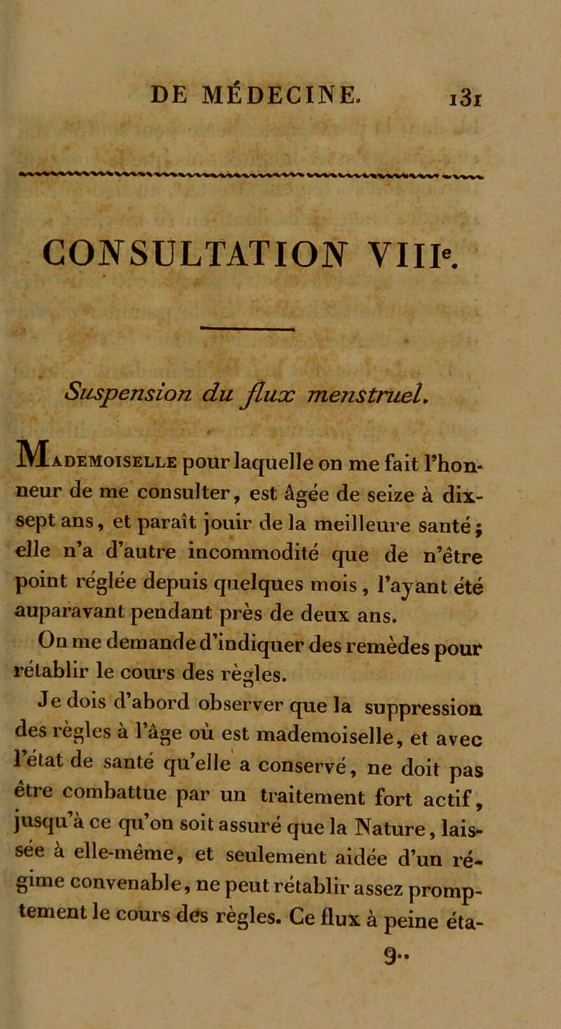 CONSULTATION VIII*. Suspension du Jlux menstruel. Mademoiselle pour laquelle on me fait l’hon- neur de me consulter, est âgée de seize à dix- sept ans, et paraît jouir de la meilleure santé ; elle n’a d’autre incommodité que de n’être point réglée depuis quelques mois , l’ayant été auparavant pendant près de deux ans. On me demande d’indiquer des remèdes pour rétablir le cours des règles. Je dois d abord observer que la suppression des règles à l’âge où est mademoiselle, et avec 1 état de santé qu’elle a conservé, ne doit pas être combattue par un traitement fort actif, jusqu à ce qu on soit assuré que la Nature, lais- sée à elle-même, et seulement aidée d’un ré- gime convenable, ne peut rétablir assez promp- tement le cours des règles. Ce flux à peine éta- 9-